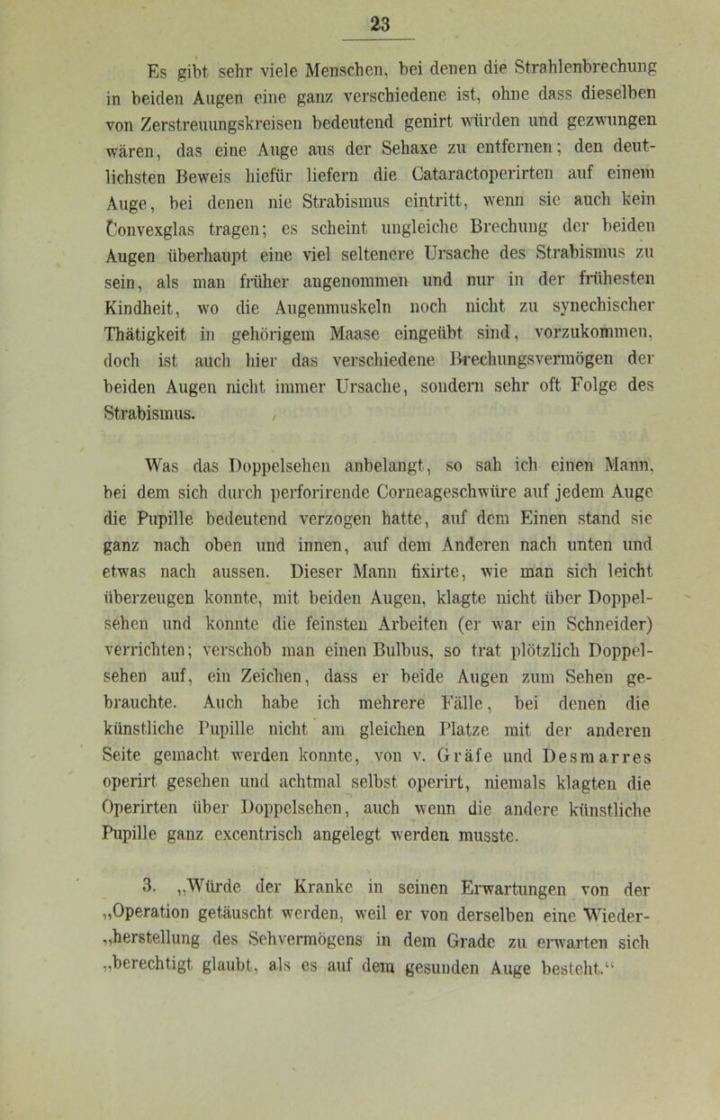 Es gibt sehr viele Menschen, bei denen die Strahlenbrechung in beiden Augen eine ganz verschiedene ist, ohne dass dieselben von Zerstreuungskreisen bedeutend genirt würden und gezwungen wären, das eine Auge aus der Sehaxe zu entfernen; den deut- lichsten Beweis hiefür liefern die Cataractoperirten auf einem Auge, bei denen nie Strabismus eintritt, wenn sie auch kein Convexglas tragen; es scheint ungleiche Brechung der beiden Augen überhaupt eine viel seltenere Ursache des Strabismus zu sein, als man fmher angenommen und nur in der frühesten Kindheit, wo die Augenmuskeln noch nicht zu synechischer Thätigkeit in gehörigem Maase eingeübt sind, vorzukommen, doch ist auch hier das verschiedene Brechungsvermögen der beiden Augen nicht immer Ursache, sondern sehr oft Folge des Strabismus. / Was das Doppelseheii anbelangt, so sah ich einen Mann, bei dem sich durch perforirende Corneageschwüre auf jedem Auge die Pupille bedeutend verzogen hatte, auf dem Einen stand sie ganz nach oben und innen, auf dem Anderen nach unten und etwas nach aussen. Dieser Mann fixirte, wie man sich leicht überzeugen konnte, mit beiden Augen, klagte nicht über Doppel- sehen und konnte die feinsten Arbeiten (er war ein Schneider) verrichten; verschob man einen Bulbus, so trat plötzlich Doppel- sehen auf, ein Zeichen, dass er beide Augen zum Sehen ge- brauchte. Auch habe ich mehrere Fälle, bei denen die künstliche Pupille nicht am gleichen Platze mit der anderen Seite gemacht w'erden koimte, von v. Gräfe und Desmarres operirt gesehen und achtmal selbst operirt, niemals klagten die Operirten über Doppelsehen, auch wenn die andere künstliche Pupille ganz excentrisch angelegt werden musste, 3. „Würde der Kranke in seinen Erwartungen von der „Operation getäuscht werden, weil er von derselben eine Wieder- „herstellung des Sehvermögens in dem Grade zu erwarten sich „berechtigt glaubt, als es auf dein gesunden Auge besteht.“