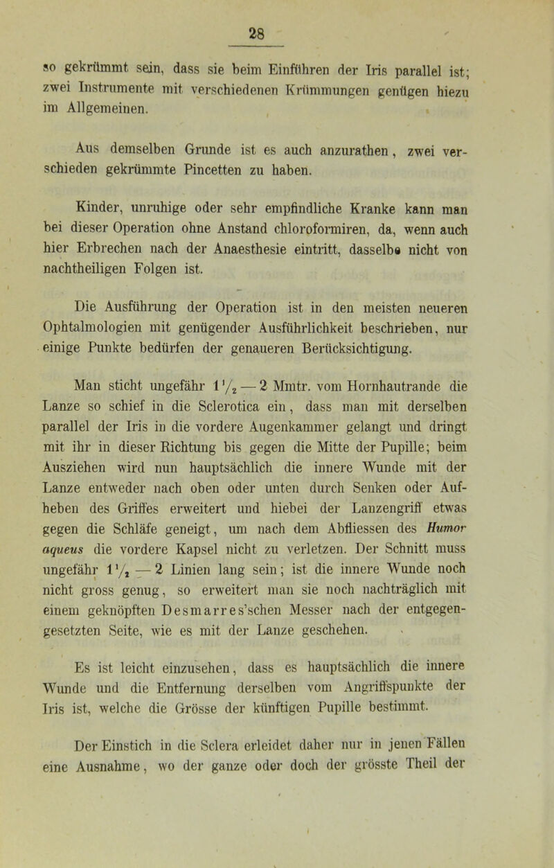 so gekrümmt, sein, dass sie beim Einführen der Iris parallel ist; zwei Instrumente mit verschiedenen Krümmungen genügen hiezu im Allgemeinen. Aus demselben Grunde ist es auch anzurathen, zwei ver- schieden gekrümmte Pincetten zu haben. Kinder, unruhige oder sehr empfindliche Kranke kann man bei dieser Operation ohne Anstand chlorofonniren, da, wenn auch hier Erbrechen nach der Anaesthesie eintritt, dasselbe nicht von nachtheiligen Folgen ist. Die Ausführung der Operation ist in den meisten neueren Ophtalmologien mit genügender Ausführlichkeit beschrieben, nur einige Punkte bedürfen der genaueren Berücksichtigung. Man sticht ungefähr V/^ — 2 Mmtr. vom Hornhautrande die Lanze so schief in die Sclerotica ein, dass man mit derselben parallel der Iris in die vordere Augenkammer gelangt und dringt mit ihr in dieser Richtung bis gegen die Mitte der Pupille; beim Ausziehen wird nun hauptsächlich die innere Wunde mit der Lanze entweder nach oben oder unten durch Senken oder Auf- heben des Griffes erweitert und hiebei der Lanzengriff etwas gegen die Schläfe geneigt, um nach dem Abfliessen des Humor aqueus die vordere Kapsel nicht zu verletzen. Der Schnitt muss ungefähr 1 y, — 2 Linien lang sein; ist die innere Wunde noch nicht gross genug, so erweitert man sie noch nachträglich mit einem geknöpften Desmarres’schen Messer nach der entgegen- gesetzten Seite, wie es mit der Lanze geschehen. Es ist leicht einzusehen, dass es hauptsächlich die innere Wunde und die Entfernung derselben vom Angriffspunkte der Iris ist, welche die Grösse der künftigen Pupille bestimmt. Der Einstich in die Sclera erleidet daher nur in jenen Fällen eine Ausnahme, wo der ganze oder doch der grösste Theil der