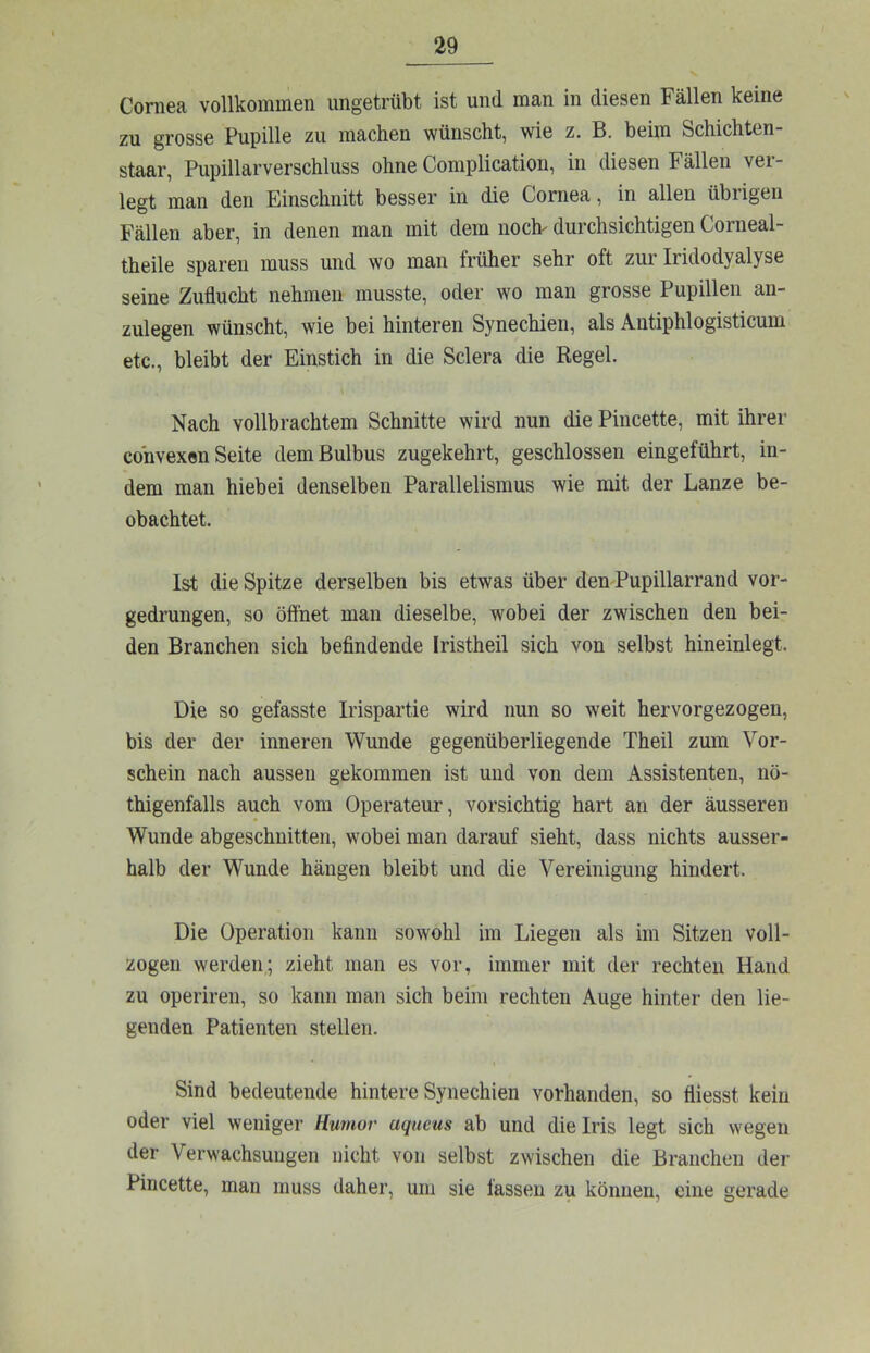 Cornea vollkommen ungetrübt ist und man in diesen Fällen keine zu grosse Pupille zu machen wünscht, wie z. B. beim Schichten- staar, Pupillarverschluss ohne Complication, in diesen Fällen ver- legt man den Einschnitt besser in die Cornea, in allen übrigen Fällen aber, in denen man mit dem noch- durchsichtigen Corneal- theile sparen muss und wo man früher sehr oft zur Iridodyalyse seine Zuflucht nehmen musste, oder wo man grosse Pupillen an- zulegen wünscht, wie bei hinteren Synechien, als Antiphlogisticum etc., bleibt der Einstich in die Sclera die Regel. Nach vollbrachtem Schnitte wird nun die Pincette, mit ihrer convexen Seite dem Bulbus zugekehrt, geschlossen eingeführt, in- dem man hiebei denselben Parallelismus wie mit der Lanze be- obachtet. Ist die Spitze derselben bis etwas über den Pupillarrand vor- gedrungen, so öflhet man dieselbe, wobei der zwischen den bei- den Branchen sich befindende Iristheil sich von selbst hineinlegt. Die so gefasste Irispartie wird nun so weit hervorgezogen, bis der der inneren Wunde gegenüberliegende Theil zum Vor- schein nach aussen gekommen ist und von dem Assistenten, nö- thigenfalls auch vom Operateur, vorsichtig hart an der äusseren Wunde abgeschnitten, wobei man darauf sieht, dass nichts ausser- halb der Wunde hängen bleibt und die Vereinigung hindert. Die Operation kann sowohl im Liegen als im Sitzen voll- zogen werden; zieht man es vor, immer mit der rechten Hand zu operiren, so kann man sich beim rechten Auge hinter den lie- genden Patienten stellen. Sind bedeutende hintere Synechien vorhanden, so fliesst kein oder viel weniger Humor aqueus ab und die Iris legt sich wegen der Verwachsungen nicht von selbst zwischen die Branchen der Pincette, man muss daher, um sie fassen zu können, eine gerade