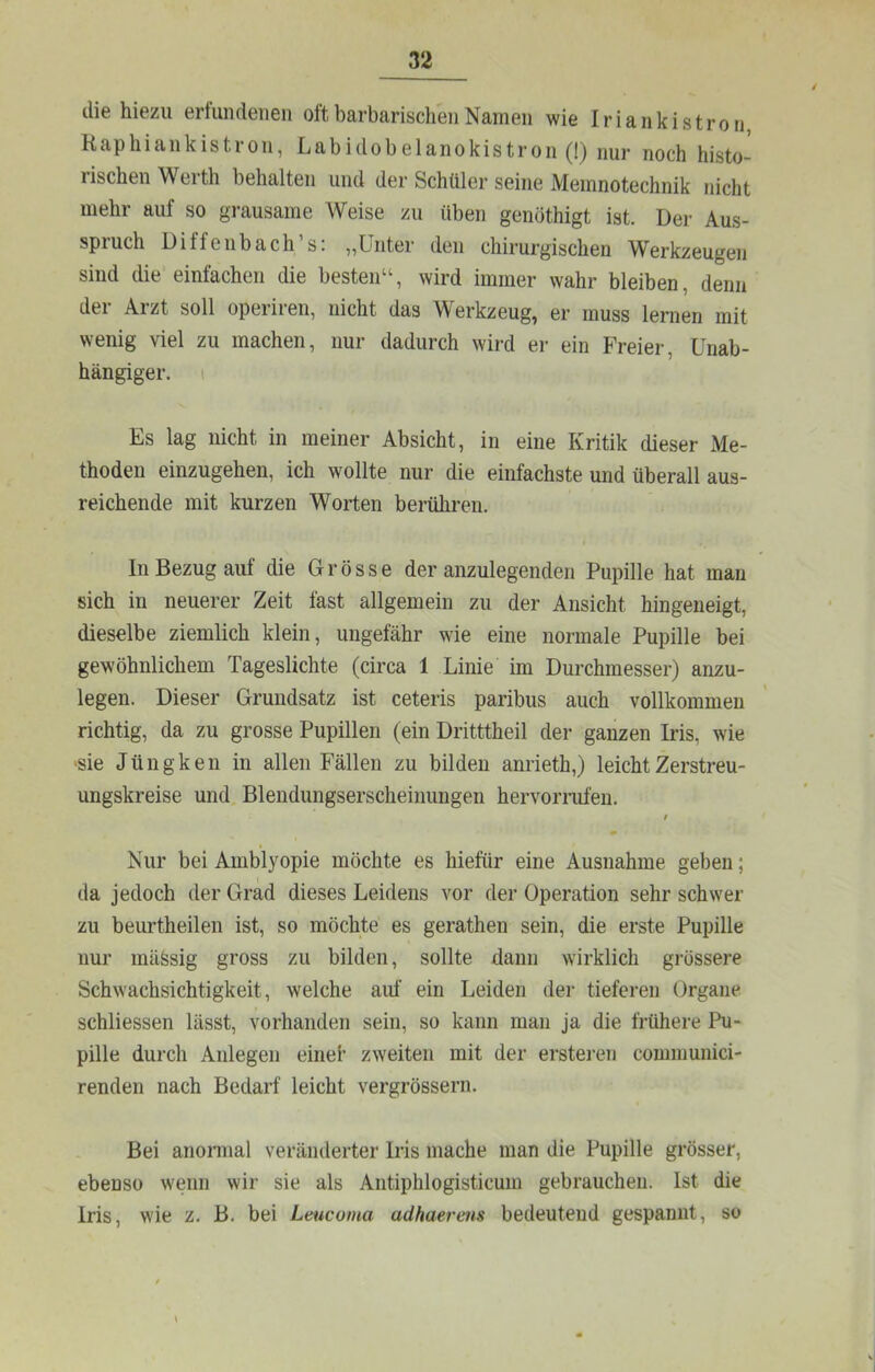 die hiezu ertundeuen oft barbarischen Namen wie Iriankistroii Kaphiankistron, Labidobelanokistron (!) nur noch histo- rischen Werth behalten und der Schüler seine Memnotechnik nicht mehr auf so grausame Weise zu üben genöthigt ist. Der Aus- spruch Diffenbach’s: „Unter den chirurgischen Werkzeugen sind die einfachen die besten“, wird immer wahr bleiben, denn der Arzt soll operiren, nicht das Werkzeug, er muss lernen mit wenig viel zu machen, nur dadurch wird er ein Freier, Unab- hängiger. i Es lag nicht in meiner Absicht, in eine Kritik dieser Me- thoden einzugehen, ich wollte nur die einfachste und überall aus- reichende mit kurzen Worten berühren. In Bezug auf die Grösse der anzulegenden Pupille hat man sich in neuerer Zeit fast allgemein zu der Ansicht hingeneigt, dieselbe ziemlich klein, ungefähr wie eine normale Pupille bei gewöhnlichem Tageslichte (circa 1 Linie im Durchmesser) anzu- legen. Dieser Grundsatz ist ceteris paribus auch vollkommen richtig, da zu grosse Pupillen (ein Dritttheil der ganzen Iris, wie >sie Jüngken in allen Fällen zu bilden anrieth,) leicht Zerstreu- ungskreise und Blendungserscheinungen hervomifen. Nur bei Amblyopie möchte es hiefür eine Ausnahme geben; da jedoch der Grad dieses Leidens vor der Operation sehr schwer zu beurtheilen ist, so möchte es gerathen sein, die erste Pupille nur mäSsig gross zu bilden, sollte dann wirklich grössere Schwachsichtigkeit, welche auf ein Leiden der tieferen Organe schliessen lässt, vorhanden sein, so kann man ja die frühere Pu- pille durch Anlegen einet zweiten mit der erstei-en coinmunici- renden nach Bedarf leicht vergrössern. Bei anomial veränderter Iris mache man die Pupille grösser, ebenso wenn wir sie als Antiphlogisticum gebrauchen. Ist die Iris, wie z. B. bei Leucoma adhaerens bedeutend gespannt, so
