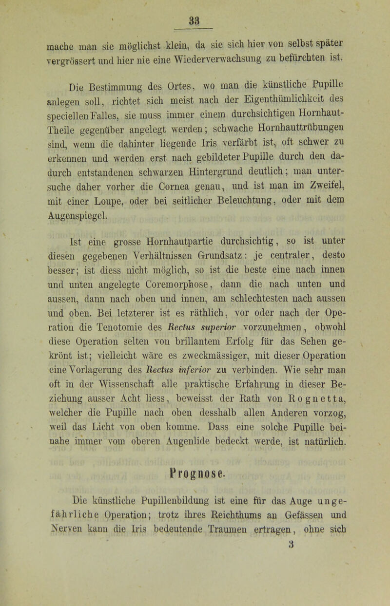 mache man sie möglichst klein, da sie sich hier von selbst später vergrössert und hier nie eine Wiederverwachsung zu befürchten ist. Die Bestimmung des Ortes, wo man die künstliche Pupille anlegen soll, richtet sich meist nach der Eigenthümlichkeit des speciellen Falles, sie muss immer einem durchsichtigen Hornhaut- Theile gegenüber angelegt werden; schwache Hornhauttrübungen sind, wenn die dahinter liegende Iris verfärbt ist, oft schwer zu erkennen und werden erst nach gebildeter Pupille durch den da- durch entstandenen schwarzen Hintergrund deutlich; man unter- suche daher vorher die Cornea genau, und ist man im Zweifel, mit einer Loupe, oder bei seitlicher Beleuchtung, oder mit dem Augenspiegel. Ist eine grosse Hornhautpartie durchsichtig, so ist unter diesen gegebenen Verhältnissen Grundsatz: je centraler, desto besser; ist diess nicht möglich, so ist die beste eine nach innen und unten angelegte Coremorphose, dann die nach unten und aussen, dann nach oben und innen, am schlechtesten nach aussen und oben. Bei letzterer ist es räthlich, vor oder nach der Ope- ration die Tenotomie des Rectus superior vorzunehmen, obwohl diese Operation selten von brillantem Erfolg für das Sehen ge- krönt ist; vielleicht wäre es zweckmässiger, mit dieser Operation eine Vorlagerung des Rectus inferior zu verbinden. Wie sehr man oft in der Wissenschaft alle praktische Erfahmiig in dieser Be- ziehung ausser Acht liess, beweisst der Rath von R o g n e 11 a, welcher die Pupille nach oben desshalb allen Anderen vorzog, weil das Licht von oben komme. Dass eine solche Pupille bei- nahe immer vom oberen Augenlide bedeckt werde, ist natürlich. Prognose. Die künstliche Pupillenbildung ist eine für das Auge unge- fährliche Operation; trotz ihres Reichthums an Gefässeii und Nerven kann die Iris bedeutende Traumen ertragen, ohne sich 3