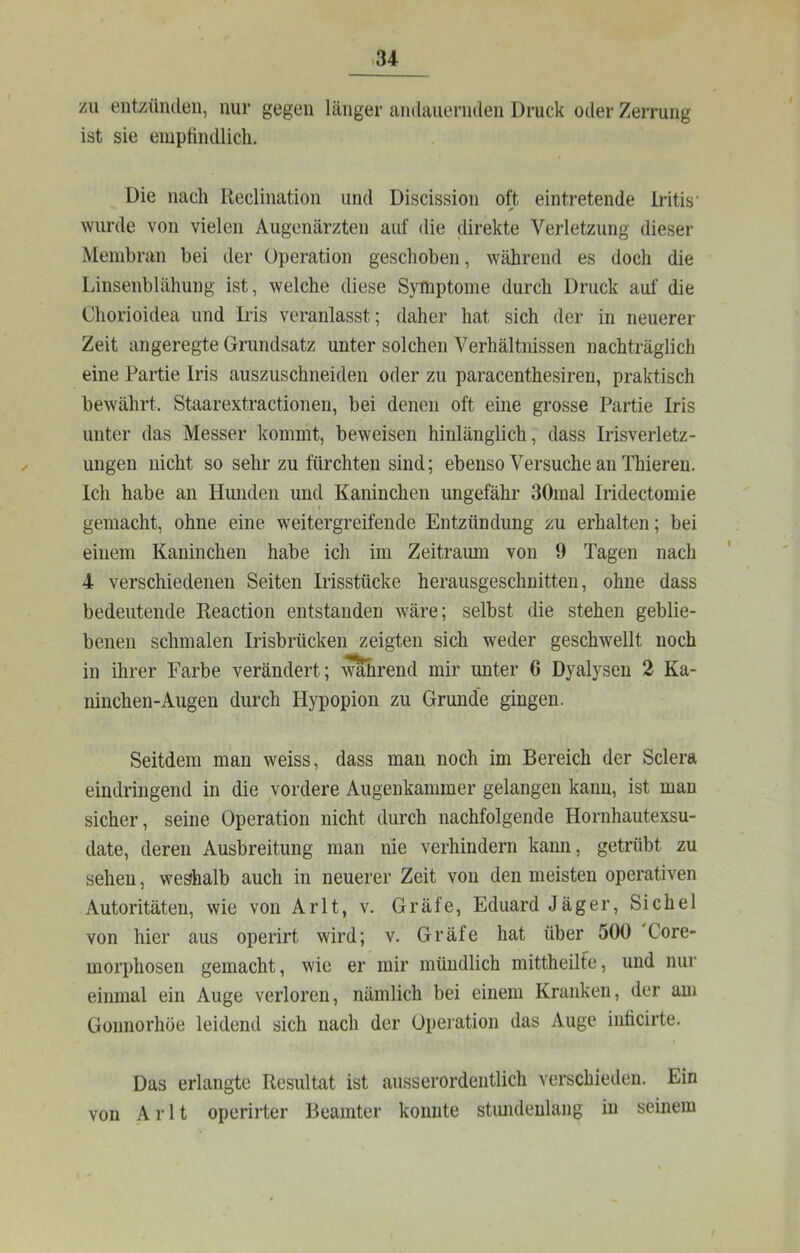 zu entzünden, nur gegen länger andauernden Druck oder Zerrung ist sie empfindlich. Die nach Reclination und Discission oft eintretende Iritis’ wurde von vielen Augenärzten auf die direkte Verletzung dieser Membran bei der Operation geschoben, während es doch die Linsenblähung ist, welche diese Symptome durch Druck auf die Chorioidea und Iris veranlasst; daher hat sich der in neuerer Zeit angeregte Grundsatz unter solchen Verhältnissen nachträglich eine Partie Iris auszuschneiden oder zu paracenthesiren, praktisch bewährt. Staarextractionen, bei denen oft eine grosse Partie Iris unter das Messer kommt, beweisen hinlänglich, dass Irisverletz- ungen nicht so sehr zu fürchten sind; ebenso Versuche an Thieren. Ich habe an Hunden und Kaninchen ungefähr 30mal Iridectomie t gemacht, ohne eine weitergreifende Entzündung zu erhalten; bei einem Kaninchen habe ich im Zeitramn von 9 Tagen nach 4 verschiedenen Seiten Irisstücke herausgeschnitten, ohne dass bedeutende Reaction entstanden wäre; selbst die stehen geblie- benen schmalen Irisbrücken zeigten sich weder geschwellt noch in ihrer Farbe verändert; wahrend mir unter 6 Dyalysen 2 Ka- ninchen-Augen durch Hypopion zu Grunde gingen. Seitdem man weiss, dass mau noch im Bereich der Sclera eindringend in die vordere Augenkammer gelangen kann, ist mau sicher, seine Operation nicht durch nachfolgende Hornhautexsu- date, deren Ausbreitung man nie verhindern kann, getrübt zu sehen, weshalb auch in neuerer Zeit von den meisten operativen Autoritäten, wie von Arlt, v. Gräfe, Eduard Jäger, Sichel von hier aus operirt wird; v. Gräfe hat über 500 Core- morphosen gemacht, wie er mir mündlich mittheilfe, und nur einmal ein Auge verloren, nämlich bei einem Kranken, der am Goimorhöe leidend sich nach der Operation das Auge inticirte. Das erlangte Resultat ist ausserordentlich verschieden. Ein von Arlt operirter Beamter konnte stimdeulang in seinem