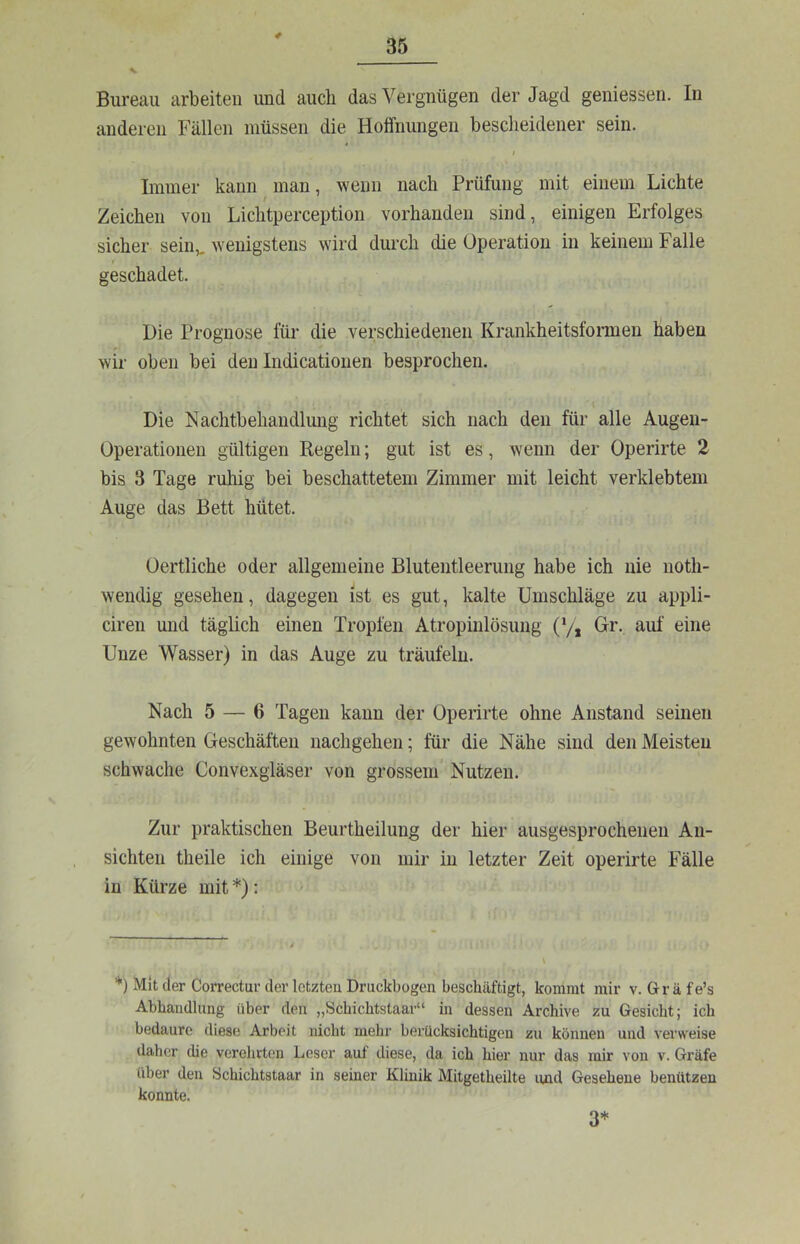 4 Bureau arbeiten und auch das Vergnügen der Jagd geniessen. In anderen Fällen müssen die Hoffnungen bescheidener sein. t Immer kann man, wenn nach Prüfung mit einem Lichte Zeichen von Lichtperception vorhanden sind, einigen Erfolges sicher sein,, wenigstens wird dui-ch die Operation in keinem Falle r geschadet. Hie Prognose für die verschiedenen Krankheitsfonnen haben wir oben bei den Indicationen besprochen. Die Nachtbehandlung richtet sich nach den für alle Augeii- Operationen gültigen Regeln; gut ist es, wenn der Operirte 2 bis 3 Tage ruhig bei beschattetem Zimmer mit leicht verklebtem Auge das Bett hütet. üertliche oder allgemeine Blutentleerung habe ich nie noth- wendig gesehen, dagegen ist es gut, kalte Umschläge zu appli- ciren und täglich einen Tropfen Atropinlösung (*/* Gr- auf eine Unze Wasser) in das Auge zu träufeln. Nach 5 — 6 Tagen kann der Operirte ohne Anstand seinen gewohnten Geschäften nachgehen; für die Nähe sind den Meisten schwache Convexgläser von grossem Nutzen. Zur praktischen Beurtheilung der hier ausgesprochenen An- sichten theile ich einige von mir in letzter Zeit operirte Fälle in Kürze mit *): > ’*') Mit der Correctur der letzten Druckbogen beschäftigt, kommt mir v. Gr ä fe’s Abhandlung über den „Schichtstaar“ in dessen Archive zu Gesicht; ich bedaure diese Arbeit nicht mehr berücksichtigen zu können und verweise ilahcr die verehrten Leser auf diese, da ich hier nur das mir von v. Gräfe über den Schichtstaar in seiner Klinik Mitgetheilte und Gesehene benützen konnte. 3*