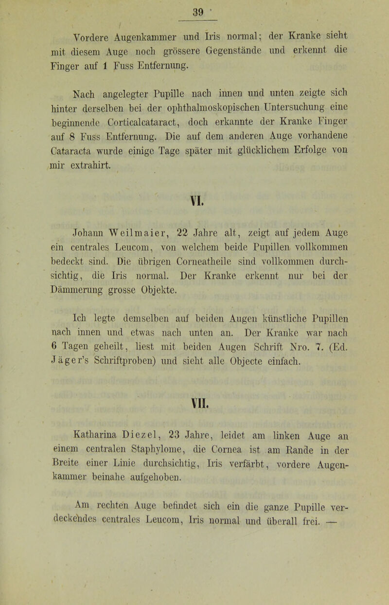 Vordere Augenkammer und Iris normal; der Kranke sieht mit diesem Auge noch grössere Gegenstände und erkennt die Finger auf 1 Fuss Entfernung. Nach angelegter Pupille nach innen und unten zeigte sich hinter derselben bei der ophthalmoskopischen Untersuchung eine begiimende Corticalcataract, doch erkannte der Kranke Finger auf 8 Fuss Entfernung. Die auf dem anderen Auge vorhandene Cataracta wurde einige Tage später mit glücklichem Erfolge von mir extrahirt. VI. t Johann Weilmaier, 22 Jahre alt, zeigt auf jedem Auge ein centrales Leucoin, von welchem beide Pupillen vollkommen bedeckt sind. Die übrigen Corneatheile sind vollkommen durch- sichtig, die Iris normal. Der Kranke erkennt nur bei der Dämmerung grosse Objekte. Ich legte demselben auf beiden Augen künstliche Pupillen nach innen und etwas nach unten an. Der Kranke war nach 6 Tagen geheilt, liest mit beiden Augen Schrift Nro. 7. (Ed. Jäger’s Schriftproben) und sieht alle Objecte einfach. VII. Katharina Diezel, 23 Jahre, leidet am linken Auge an einem centralen Staphylome, die Cornea ist am Rande in der Breite einer Linie durchsichtig, Iris verfärbt, vordere Augen- kammer beinahe aufgehoben. Am rechten Auge befindet sich ein die ganze Pupille ver- deckehdes centrales Leucom, Iris normal und überall frei. —