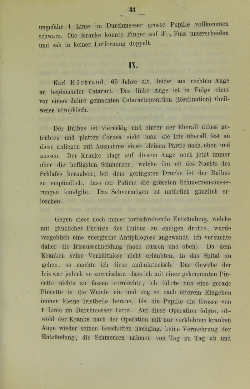 ungefähr 1 Linie im Durchmesser grosse Pupille vollkommen schwarz. Die Kranke konnte Finger auf 3Vj Fuss unterscheiden und sah in keiner Entfernung doppelt. IX. I Karl Hörhrand, 65 Jahre alt, leidet am rechten Auge an beginnender Cataract. Das linke Auge ist in Folge einer vor einem Jahre gemachten Cataractoperation (Reclination) theil- weise atrophisch. Der Bulbus ist viereckig und hinter der überall difuss ge- trabten und platten Cornea sieht man die Iris überall fest an diese anliegen mit Ausnahme einer kleinen Partie nach, oben und aussen. Der Kranke klagt auf diesem Auge noch jetzt immer über die heftigsten Schmerzen, welche ihn oft des Kachts des Schlafes berauben; bei dem geringsten Drucke ist der Bulbus so empfindlich, dass der Patient die grössten Schmerzensäusse- rungen kundgibt. Das Sehvermögen ist natüiJich gänzlich er- loschen. Gegen diese noch immer fortschreitende Entzündung, welche mit gänzlicher Phthisis des Bulbus zu endigen drohte, wurde vergeblich eine energische Antiphlogose angewandt, ich versuchte daher die Irisausschneidung (nach aussen und oben). Da dem Kranken seine Verhältnisse nicht erlaubten, in das Spital zu gehen, so machte ich diese ambulatorisch. Das Gewebe der Iris war jedoch so zerreissbar, dass ich mit einer gekriünmten Pin- cette nichts zu fassen vennochte, ich führte nun eine gerade Pincette in die Wunde ein und zog so nach öfterem Eingehen immer kleine Iristheile heraus, bis die Pupille die Grösse von 1 Linie im Durchmesser hatte. Auf diese Operation folgte, ob- wohl der Kranke nach der Operation mit nur verklebtem kranken Auge wieder seinen Geschäften nachging, keine Vermehrung der Entzündung, die Schmerzen nahmen von Tag zu Tag ab und