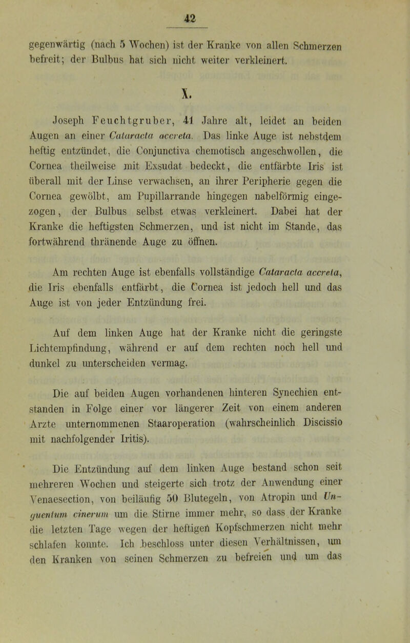 gegenwärtig (nach 5 Wochen) ist der Kranke von allen Schmerzen befreit; der Bulbus hat sich nicht weiter verkleinert. X. Joseph Feuchtgruber, 41 Jahre alt, leidet an beiden Augen an einer Calaracto, accreta. Das linke Auge ist nebstdem heftig entzündet, die Conjunctiva chemotisch angeschwollen, die Cornea theihveise mit Exsudat bedeckt, die entfärbte Iris ist überall mit der Linse verwachsen, an ihrer Peripherie gegen die Cornea gewölbt, am Pupillarrande hingegen nabelförmig einge- zogen , der Bulbus selbst etwas verkleinert. Dabei hat der Kranke die heftigsten Schmerzen, und ist nicht im Stande, das fortwährend thränende Auge zu öffnen. Am rechten Auge ist ebenfalls vollständige Cataracta accreta, die Iris ebenfalls entfärbt, die Cornea ist jedoch hell und das Auge ist von jeder Entzündung frei. Auf dem linken Auge hat der Kranke nicht die geringste Lichtempfindung, während er auf dem rechten noch hell mid dunkel zu imterscheiden vermag. Die auf beiden Augen vorhandenen hinteren Synechien ent- standen in Folge einer vor längerer Zeit von einem anderen Arzte unternommenen Staaroperation (wahrscheinlich Discissio I mit nachfolgender Iritis). Die Entzündung auf dem linken Auge bestand schon seit mehreren Wochen und steigerte sich trotz der Anwendung einer \'enaesection, von beiläufig 50 Blutegeln, von Atropin und Un- yventwn cmervm lun die, Stirne immer mehr, so dass der Kranke die letzten Tage wegen der heltigert Kopfschmerzen nicht mehr schlafen konnte. Ich .beschloss unter diesen \ ejhältnissen, luu den Kranken von seinen Schmerzen zu befreien und luu das