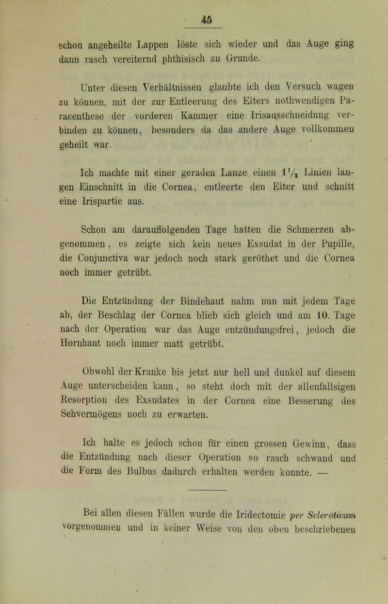 schon angeheilte Lappen löste sich wieder und das Auge ging dann rasch vereiternd phthisisch zu Grunde. Unter diesen Verhältnissen glaubte ich den Versuch wagen zu können, mit der zur Entleerung des Eiters nothwendigen Pa- racenthese der vorderen Kammer eine Irisai^sschueidung ver- binden zu können, besonders da das andere Auge vollkommen geheilt war. Ich machte mit einer geraden Lanze einen ly, Linien lan- gen Einschnitt in die Cornea, entleerte den Eiter und schnitt eine Irispartie aus. Schon am darauffolgenden Tage hatten die Schmerzen ab- genommen , es zeigte sich kein neues Exsudat in der Pupille, die Conjunctiva war jedoch noch stark geröthet und die Cornea noch immer getrübt. Die Entzündung der Bindehaut nahm nun mit jedem Tage ab, der Beschlag der Cornea blieb sich gleich und am 10. Tage nach der Operation war das Auge entzündungsfrei, jedoch die Hornhaut noch immer matt getrübt. Obwohl der Kranke bis jetzt nur hell und dunkel auf diesem Auge unterscheiden kann, so steht doch mit der allenfallsigen Resorption des Exsudates in der Cornea eine Besserung des Sehvermögens noch zu erwarten. Ich halte es jedoch schon für einen grossen Gewinn, dass die Entzündung nach dieser Operation so rasch schwand und die Form des Bulbus dadurch erhalten werden konnte. — Bei allen diesen Fällen wurde die Iridectomie per Scleroticam vorgenommen und in keiner Weise von den oben beschriebenen
