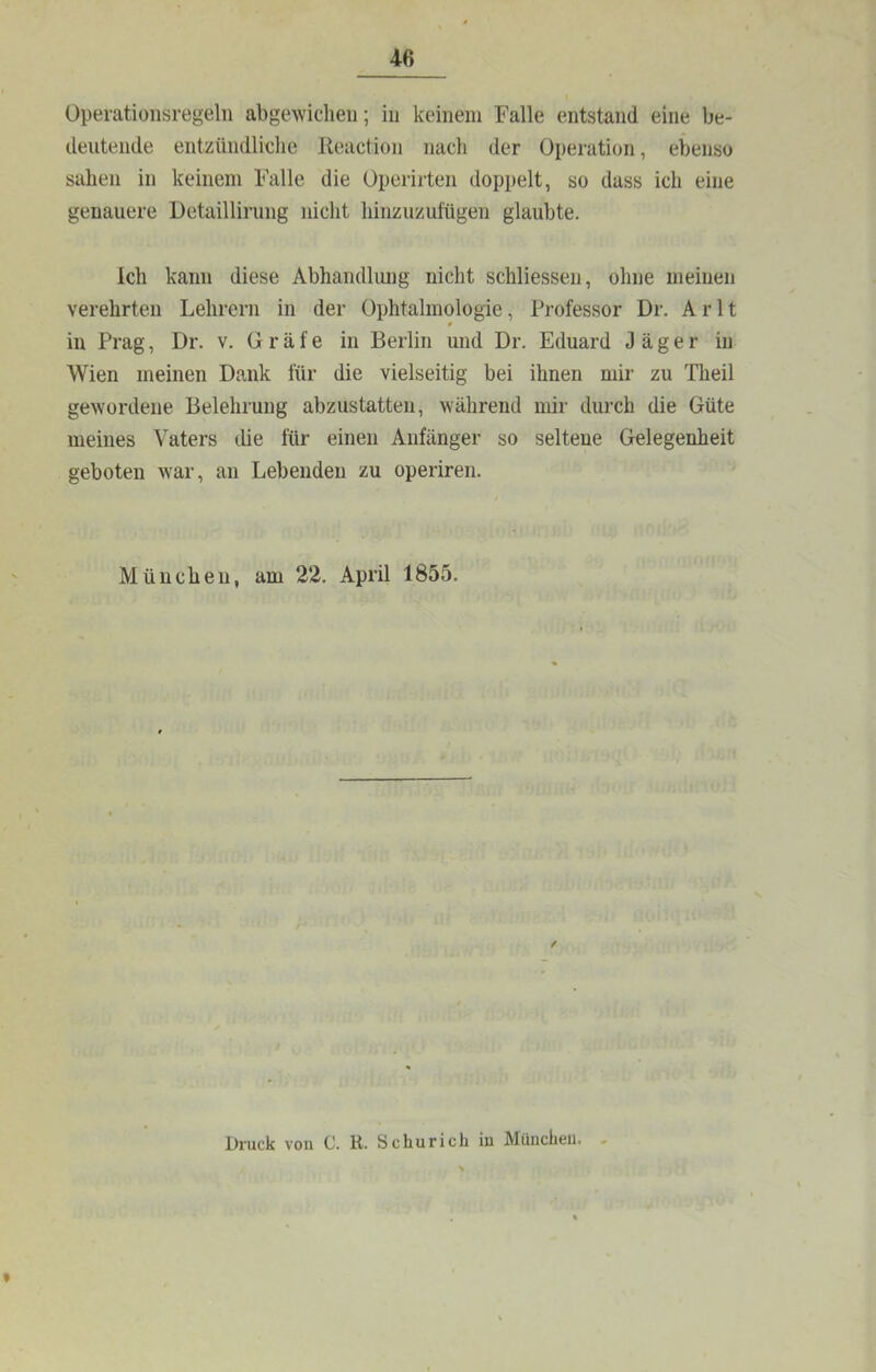 Opevationsregeln abgewicheii; iu keinem Falle entstand eine be- deutende entzündliche Keaction nach der Operation, ebenso sahen in keinem Falle die Operirten dopi)elt, so dass ich eine genauere Detaillirung nicht hinzuzufügen glaubte. Ich kann diese Abhandlmig nicht schliessen, ohne meinen verehrten Lehrern in der Ophtalmologie, Professor Dr. Arlt iu Prag, Dr. v. Gräfe in Berlin und Dr. Eduard Jäger iu Wien meinen Dank für die vielseitig bei ihnen mir zu Theil gewordene Belehrung abzustatten, während mir durch die Güte meines Vaters die für einen Anfänger so seltene Gelegenheit geboten war, an Lebenden zu operiren. München, am 22. April 1855. Druck von C. K. Sc hu rieh in München.