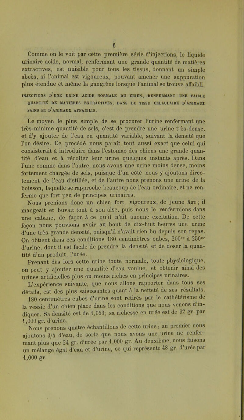 Comme on le voit par cette première série d’injections, le liquide urinaire acide, normal, renfermant une grande quantité de matières extractives, est nuisible pour tous les tissus, donnant un simple abcès, si l’animal est vigoureux, pouvant amener une suppuration plus étendue et même la gangrène lorsque l’animal se trouve affaibli. INJECTIONS d’une URINE ACIDE NORMALE DU CHIEN, RENFERMANT UNE FAIBLE QUANTITÉ DE MATIÈRES EXTRACTIVES, DANS LE TISSU CELLULAIRE d’aNIMAüX SAINS ET d’animaux AFFAIBLIS. Le moyen le plus simple de se procurer l’urine renfermant une très-minime quantité de sels, c’est de prendre une urine très-dense, et d’y ajouter de l’eau en quantité variable, suivant la densité que l’on désire. Ce procédé nous paraît tout aussi exact que celui qui consisterait à introduire dans l’estomac des chiens une grande quan- tité d’eau et à récolter leur urine quelques instants après. Dans l’une comme dans l’autre, nous avons une urine moins dense, moins fortement chargée de sels, puisque d’un côté nous y ajoutons direc- tement de l’eau distillée, et de l’autre nous prenons une urine de la boisson, laquelle se rapproche beaucoup de l’eau ordinaire, et ne i-en- ferme que fort peu de principes urinaires. Nous prenions donc un chien fort, vigoureux, de jeune âge ; il mangeait et buvait tout à son aise, puis nous le renfermions dans une cabane, de façon à ce qu’il n’ait aucune excitation. De cette façon nous pouvions avoir au bout de dix-huit heures une urine d’une très-grande densité, puisqu’il n’avait rien bu depuis son repas. On obtient dans ces conditions 180 centimètres cubes, 200<=c à 250<=<= d’urine, dont il est facile de prendre la densité et de doser la quan- tité d’un produit, l’urée. Prenant dès lors cette urine toute normale, toute physiologique, on peut y ajouter une quantité d’eau voulue, et obtenir ainsi des urines artificielles plus ou moins riches en principes urinaires. L’expérience suivante, que nous allons rapporter dans tous ses détails, est des plus saisissantes quant à la netteté de ses résultats. 180 centimètres cubes d’urine sont retirés par le cathétérisme de la vessie d’un chien placé dans les conditions que nous venons d’in- diquer. Sa densité est de 1,053; sa richesse en urée est de 92 gr. par 1,000 gr. d’urine. Nous prenons quatre échantillons de cette urine ; au premier nous ajoutons 3/4 d’eau, de sorte que nous avons une urine ne renfer- mant plus que 24 gr. d’urée par 1,000 gr. Au deuxième, nous faisons un mélange égal d’eau et d’urine, ce qui représente 48 gr. d’urée par 1,000 gr.