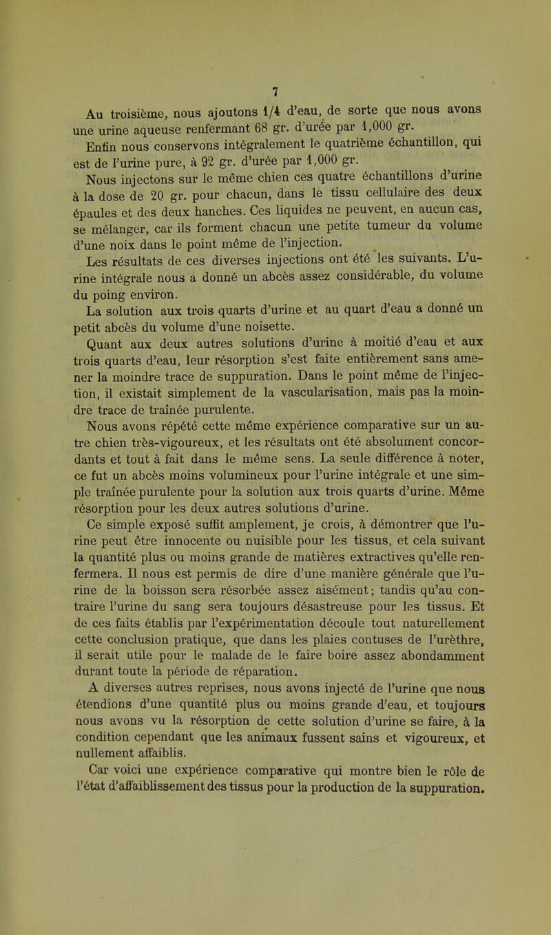 Au troisième, nous ajoutons 1/4 d’eau, de sorte que nous avons une urine aqueuse renfermant 68 gr. d’urée par 1,000 gr. Enfin nous conservons intégralement le quatrième échantillon, qui est de l’urine pure, à 92 gr. d’urée par 1,000 gr. Nous injectons sur le même chien ces quatre échantillons d urine à la dose de 20 gr. pour chacun, dans le tissu cellulaire des deux épaules et des deux hanches. Ces liquides ne peuvent, en aucun cas, se mélanger, car ils forment chacun une petite tumeui du volume d’une noix dans le point même de l’injection. Les résultats de ces diverses injections ont été les suivants. L’u- rine intégrale nous a donné un abcès assez considérable, du volume du poing environ. La solution aux trois quarts d’urine et au quart d’eau a donné un petit abcès du volume d’une noisette. Quant aux deux autres solutions d’urine à moitié d’eau et aux trois quarts d’eau, leur résorption s’est faite entièrement sans ame- ner la moindre trace de suppuration. Dans le point même de l’injec- tion, il existait simplement de la vascularisation, mais pas la moin- dre trace de traînée purulente. Nous avons répété cette même expérience comparative sur un au- tre chien très-vigoureux, et les résultats ont été absolument concor- dants et tout à fait dans le même sens. La seule différence à noter, ce fut un abcès moins volumineux pour l’urine intégrale et une sim- ple traînée purulente pour la solution aux trois quarts d’urine. Même résorption pour les deux autres solutions d’urine. Ce simple exposé suffit amplement, je crois, à démontrer que l’u- rine peut être innocente ou nuisible pour les tissus, et cela suivant la quantité plus ou moins grande de matières extractives qu’elle ren- fermera. Il nous est permis de dire d’une manière générale que l’u- rine de la boisson sera résorbée assez aisément ; tandis qu’au con- traii’e l’urine du sang sera toujours désastreuse pour les tissus. Et de ces faits établis par l’expérimentation découle tout naturellement cette conclusion pratique, que dans les plaies contuses de l’urèthre, il serait utile pour le malade de le faire boix’e assez abondamment durant toute la période de réparation. A diverses autres reprises, nous avons injecté de l’urine que nous étendions d’une quantité plus ou moins grande d’eau, et toujours nous avons vu la résorption de cette solution d’urine se faire, à la condition cependant que les animaux fussent sains et vigoureux, et nullement affaiblis. Car voici une expérience comparative qui montre bien le rôle de l’état d’affaibüssement des tissus pour la production de la suppuration.