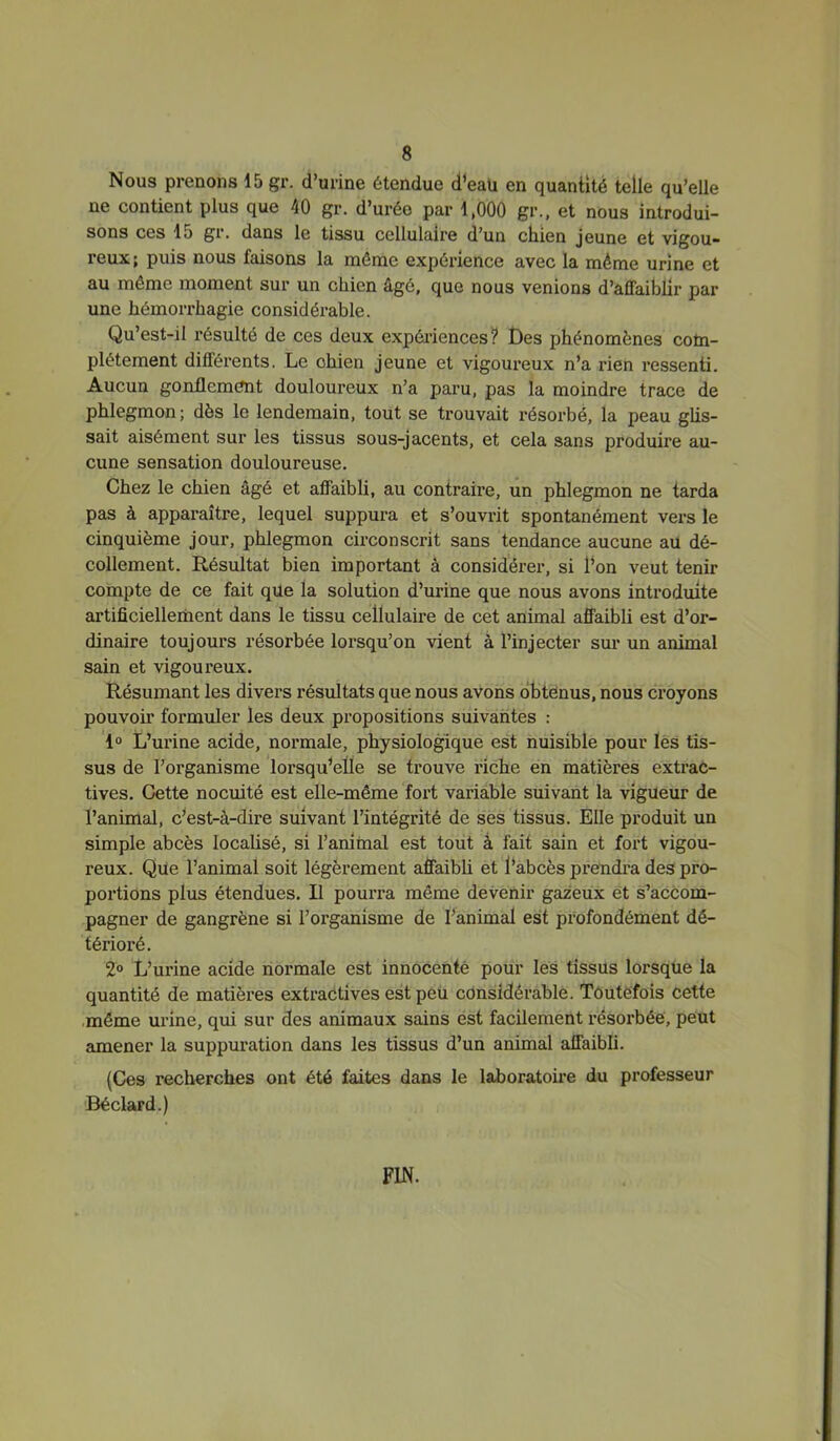 Nous prenons 15 gr. d’urine étendue d’eaü en quantité telle qu’elle ne contient plus que 40 gr. d’urée par 1,000 gr., et nous introdui- sons ces 15 gi • dans le tissu cellulaire d’un cliien jeune et vigou- reux; puis nous faisons la même expérience avec la même urine et au même moment sur un chien âgé, que nous venions d’affaiblir par une hémorrhagie considérable. Qu’est-il résulté de ces deux expériences? Des phénomènes com- plètement différents. Le chien jeune et vigoureux n’a rien ressenti. Aucun gonflement douloureux n’a paru, pas la moindre trace de phlegmon; dès le lendemain, tout se trouvait résorbé, la peau ghs- sait aisément sur les tissus sous-jacents, et cela sans produire au- cune sensation douloureuse. Chez le chien âgé et affaibli, au contraire, un phlegmon ne tarda pas à apparaître, lequel suppura et s’ouvrit spontanément vers le cinquième jour, phlegmon circonscrit sans tendance aucune au dé- collement. Résultat bien important à considérer, si Ton veut tenir compte de ce fait qüe la solution d’urine que nous avons introduite artificiellement dans le tissu cellulaire de cet animal affaibli est d’or- dinaire toujours résorbée lorsqu’on vient à l’injecter sur un animal sain et vigoureux. Résumant les divers résultats que nous avons obtenus, nous croyons pouvoir formuler les deux propositions suivantes ; 1° L’urine acide, normale, physiologique est nuisible pour lès tis- sus de l’organisme lorsqu’elle se trouve riche en matières extrac- tives. Cette nocuité est elle-même fort variable suivant la vigueur de l’animal, c’est-à-dire suivant l’intégrité de ses tissus. Elle produit un simple abcès localisé, si l’animal est tout â fait sain et fort vigou- reux. Qüe l’animal soit légèrement affaibü et l’abcès prendi-a des pro- portions plus étendues. Il pourra même devenir gazeux et s’accom- pagner de gangrène si l’organisme de l’animal est profondément dé- térioré. 2“ L’urine acide normale est innocenté pour les tissus lorsque la quantité de matières extractives est peu considérable. Toutefois cette même urine, qui sur des animaux sains est facilement résorbée, peut amener la suppuration dans les tissus d’un animal affaibli. (Ces recherches ont été faites dans le laboratoire du professeur Béclard.) FIN.