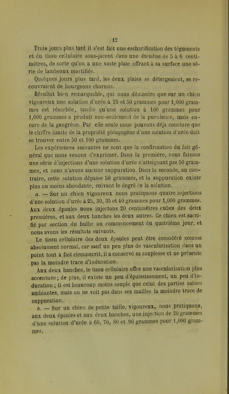 Trois jours plus tard il s’est fait une escharitication des téguments et du tissu cellulaire sous-jacent dans une étendue de 5 à 6 centi- mètres, de sorte ([u’on a une vaste plaie oiïrant à sa surface une sé- rie de lambeaux moi tiliés. Quelques jours plus tard, les deux plaies se détergeaient, se re- couvraient de bourgeons charnus. Résultat bien remarquable, qui nous démontre que sur un chien vigoureux une solution d’urée à 25 et 50 grammes pour 1,000 gram- mes est résorbée, tandis qu’une solution à 100 grammes pour 1,000 grammes a produit non-seulement de la purulence, mais en- core de la gangrène. Par elle seule nous pouvons déjà conclure que le chiffre limite de la propriété phlogogène d’une solution d’urée doit se trouver entre 50 et 100 grammes. Les expériences suivantes ne sont que la confirmation du fait gé- néral que nous venons d’exprimer. Dans la première, nous faisons une série d’injections d’une solution d’urée n’atteignant pas 50 gram- mes, et nous n’avons aucune suppuration. Dans la seconde, au con- traire, cette solution dépasse 50 grammes, et la suppuration existe plus ou moins abondante, suivant le degré de la solution. O. — Sur un chien vigoureux nous pratiquons quatre injections d’une solution d’urée à 25, 30, 35 et 40 grammes pour 1,000 grammes. Aux deux épaules nous injectons 20 centimètres cubes des deux premières, et aux deux hanches les deux autres. Ce chien est sacri- fié par section du bulbe au commencement du quatrième jour, et nous avons les résultats suivants. Le tissu cellulaire des deux épaules peut être considéré comme absolument normal, car sauf un peu plus de vascularisation dans un point tout à fait circonscrit, il a conservé sa souplesse et ue présente pas la moindre trace d’induration. Aux deux hanches, le tissu cellulaire offre une vascularisation plus accentuée; de plus, il existe un peu d’épaississement, un peu d in- duration ; il est beaucoup moins souple que celui des parties saines ambiantes, mais on ne voit pas dans ses mailles la moindre trace de suppuration. h, — Sur un chien de petite taille, vigoureux, nous pratiquons, aux deux épaules et aux deux hanches, une injection de 20 grammes d’une solution d’urée à 60, 70, 80 et 90 grammes pour 1,000 gram- mes.