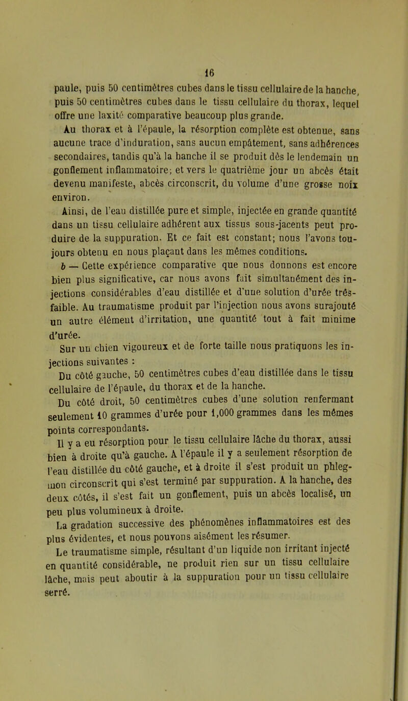 paule, puis 50 centimètres cubes dans le tissu cellulaire de la hanche, puis 50 centimètres cubes dans le tissu cellulaire du thorax, lequel offre une laxitè comparative beaucoup plus grande. Au thorax et à l’épaule, la résorption complète est obtenue, sans aucune trace d'induration, sans aucun empâtement, sans adhérences secondaires, tandis qu’à la bancbe il se produit dès le lendemain un gonflement inflammatoire; et vers le quatrième jour un abcès était devenu manifeste, abcès circonscrit, du volume d’une grosse noix environ. Ainsi, de l’eau distillée pure et simple, injectée en grande quantité dans un tissu cellulaire adhérent aux tissus sous-jacents peut pro- duire de la suppuration. Et ce fait est constant; nous l’avons tou- jours obtenu en nous plaçant dans les mêmes conditions. 6 — Cette expérience comparative que nous donnons est encore bien plus significative, car nous avons fait simultanément des in- jections considérables d’eau distillée et d’une solution d’urée três- faible. Au traumatisme produit par l’injection nous avons surajouté un autre élément d’irritation, une quantité 'tout à fait minime d'urée. Sur un chien vigoureux et de forte taille nous pratiquons les in- jections suivantes : Du côté gauche, 50 centimètres cubes d’eau distillée dans le tissu cellulaire de l’épaule, du thorax et de la hanche. Du côté droit, 50 centimètres cubes d’une solution renfermant seulement 10 grammes d’urée pour 1,000 grammes dans les mômes points correspondants. Il y a eu résorption pour le tissu cellulaire lâche du thorax, aussi bien à droite qu’à gauche. A l’épaule il y a seulement résorption de l’eau distillée du côté gauche, et à droite il s’est produit un phleg- mon circonscrit qui s’est terminé par suppuration. A la hanche, des deux côtés, il s’est fait un gonflement, puis un abcès localisé, un peu plus volumineux à droite. La gradation successive des phénomènes inflammatoires est des plus évidentes, et nous pouvons aisément les résumer. Le traumatisme simple, résultant d’un liquide non irritant injecté en quantité considérable, ne produit rien sur un tissu cellulaire lâche, mais peut aboutir à la suppuration pour un tissu cellulaire serré.