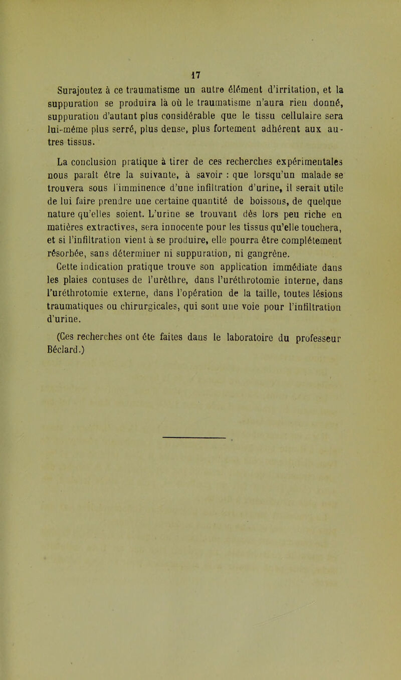 Surajoutez à ce traumatisme un autre élément d’irritation, et la suppuration se produira là où le traumatisme n’aura rien donné, suppuration d’autant plus considérable que le tissu cellulaire sera lui-méme plus serré, plus dense, plus fortement adhérent aux au- tres tissus. La conclusion pratique à tirer de ces recherches expérimentales nous paraît être la suivante, à savoir : que lorsqu’un malade se trouvera sous l'imminence d’une infiltration d’urine, il serait utile de lui faire prendre une certaine quantité de boissons, de quelque nature qu’elles soient. L’urine se trouvant dès lors peu riche en matières extractives, sera innocente pour les tissus qu’elle louchera, et si l’infiltration vient à se produire, elle pourra être complètement résorbée, sans déterminer ni suppuration, ni gangrène. Cette indication pratique trouve son application immédiate dans les plaies contuses de l’urèthre, dans l’uréthrotomie interne, dans Turéthrotomie externe, dans l’opération de la taille, toutes lésions traumatiques ou chirurgicales, qui sont une voie pour l’infiltration d’urine, (Ces recherches ont été faites dans le laboratoire du professeur Béclard.)