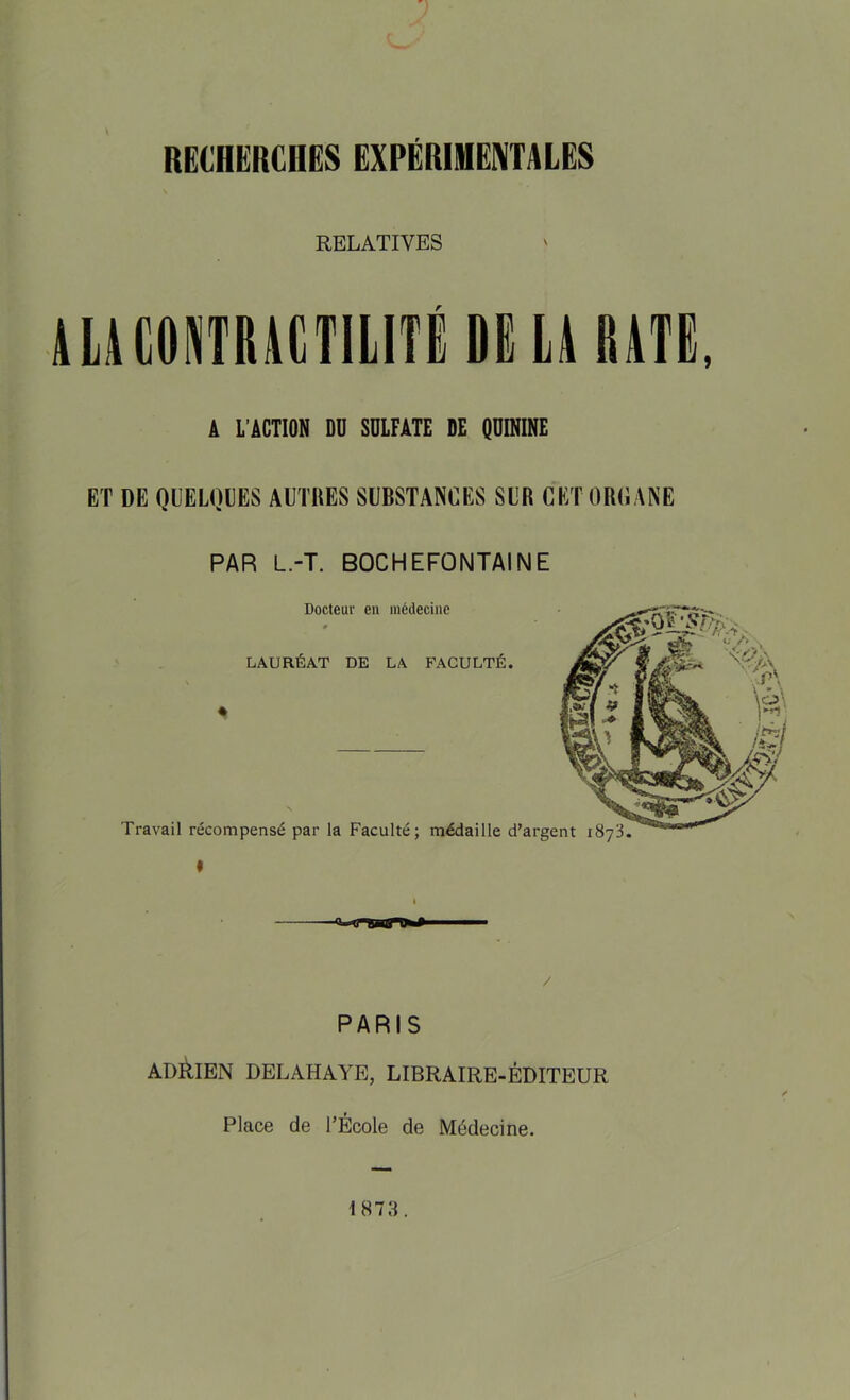 RECHERCHES EXPÉRIMENTALES RELATIVES ALKOmUTILITiDËU BATE, Â L’ÂCTION DU SULFATE DE QUININE ET DE QUELQUES AUTBES SUBSTANCES SUB CETOBCANE PAR L.-T. BOCHEFONTAINE Docteur en médecine LAURÉAT DE LA FACULTÉ. « Travail récompensé par la Faculté; médaille d’argent iSyil. I PARIS ADRIEN DELAHAYE, LIBRAIRE-ÉDITEUR Place de l’École de Médecine. 1873.