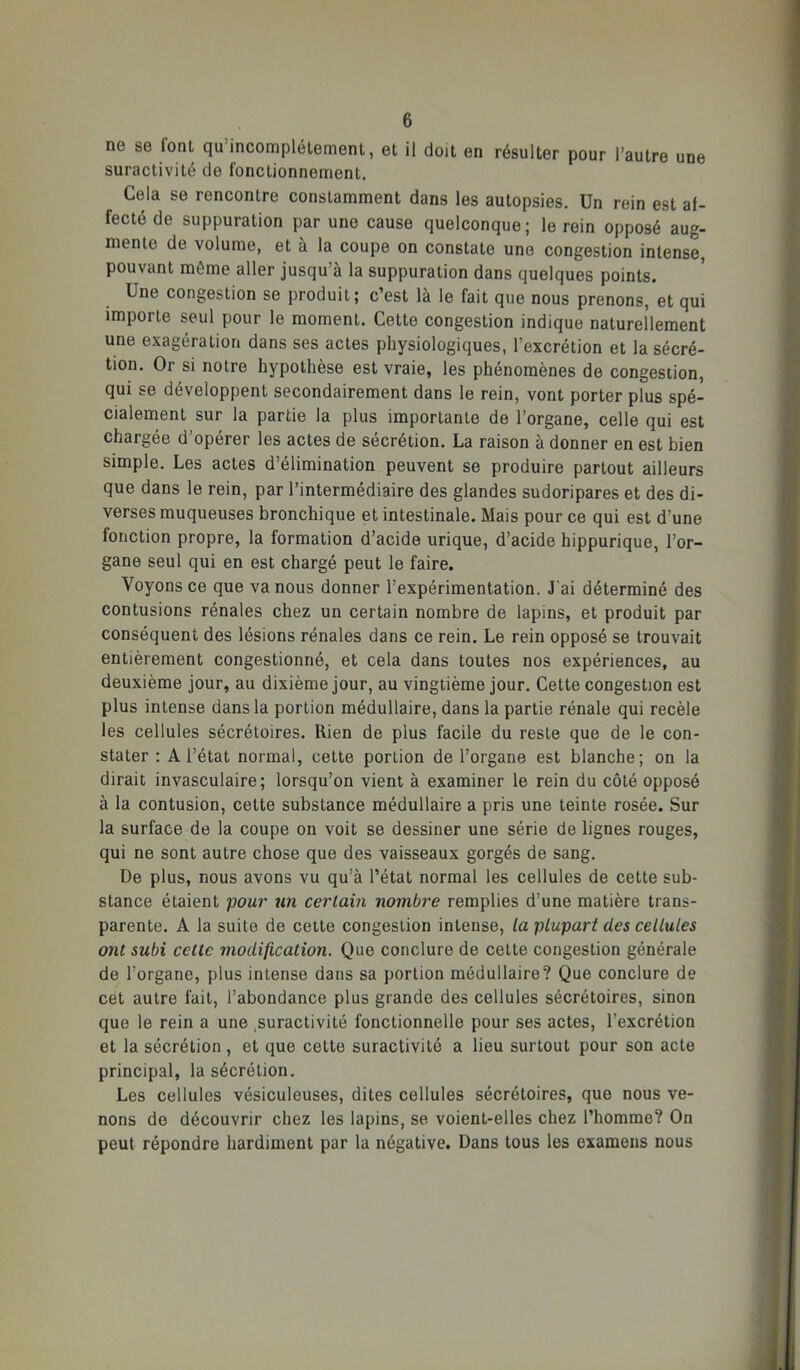 ne se font qu’incomplétement, et il doit en résulter pour l’autre une suractivité de fonctionnement. Cela se rencontre constamment dans les autopsies. Un rein est af- fecté de suppuration par une cause quelconque; le rein opposé aug- mente de volume, et à la coupe on constate une congestion intense, pouvant même aller jusqu’à la suppuration dans quelques points. Une congestion se produit; c’est là le fait que nous prenons, et qui importe seul pour le moment. Cette congestion indique naturellement une exagération dans ses actes physiologiques, l’excrétion et la sécré- tion. Or si notre hypothèse est vraie, les phénomènes de congestion, qui se développent secondairement dans le rein, vont porter plus spé- cialement sur la partie la plus importante de l’organe, celle qui est chargée d’opérer les actes de sécrétion. La raison à donner en est bien simple. Les actes d’élimination peuvent se produire partout ailleurs que dans le rein, par l’intermédiaire des glandes sudoripares et des di- verses muqueuses bronchique et intestinale. Mais pour ce qui est d’une fonction propre, la formation d’acide urique, d’acide hippurique, l’or- gane seul qui en est chargé peut le faire. Voyons ce que va nous donner l’expérimentation. J'ai déterminé des contusions rénales chez un certain nombre de lapins, et produit par conséquent des lésions rénales dans ce rein. Le rein opposé se trouvait entièrement congestionné, et cela dans toutes nos expériences, au deuxième jour, au dixième jour, au vingtième jour. Cette congestion est plus intense dans la portion médullaire, dans la partie rénale qui recèle les cellules sécrétoires. Rien de plus facile du reste que de le con- stater : A l’état normal, cette portion de l’organe est blanche; on la dirait invasculaire; lorsqu’on vient à examiner le rein du côté opposé à la contusion, cette substance médullaire a pris une teinte rosée. Sur la surface de la coupe on voit se dessiner une série de lignes rouges, qui ne sont autre chose que des vaisseaux gorgés de sang. De plus, nous avons vu qu’à l’état normal les cellules de cette sub- stance étaient pour un certain nombre remplies d’une matière trans- parente. A la suite de cette congestion intense, la plupart des cellules ont subi cette modification. Que conclure de cette congestion générale de l’organe, plus intense dans sa portion médullaire? Que conclure de cet autre fait, l’abondance plus grande des cellules sécrétoires, sinon que le rein a une ,suractivité fonctionnelle pour ses actes, l’excrétion et la sécrétion, et que cette suractivité a lieu surtout pour son acte principal, la sécrétion. Les cellules vésiculeuses, dites cellules sécrétoires, que nous ve- nons de découvrir chez les lapins, se voient-elles chez l’homme? On peut répondre hardiment par la négative. Dans tous les examens nous