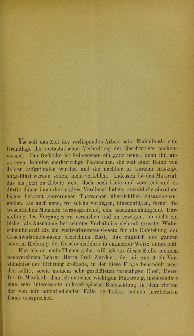 Es soll das Ziel der vorliegenden Arbeit sein, Embolie als eine Grundlage der metastatischen Verbreitung der Geschwülste nachzu- weisen, Der Gedanke ist keineswegs ein ganz neuer, denn ihn an- zuregen, konnten merkwürdige Thatsachen, die seit einer Keihe von Jahren aufgefunden wurden und die nachher in kurzem Auszuge aufgeführt werden sollen, nicht verfehlen. Indessen ist das Material, das bis jetzt zu Gebote steht, doch noch klein und zerstreut und es dürfte daher immerhin einiges Verdienst haben, sowohl die einzelnen bisher bekannt gewordenen Thatsachen übersichtlich zusammenzu- stellen, als auch neue, wo solche vorliegen, hinzuzufügen, ferner die wesentlichen Momente herausgreifend, eine zusammenhängende Dar- stellung des Vorganges zu versuchen und zu erwägen, ob nicht ein bisher als Ausnahme betrachtetes Verhältniss sich mit grösster Wahr- scheinlichkeit als ein weitverbreitetes Gesetz für die Entstehung der Geschwulstmetastasen bezeichnen lässt, das zugleich der ganzen neueren Richtung der Geschwulstlehre in eminenter Weise entspricht Ehe ich an mein Thema gehe, will ich an dieser Stelle meinem hochverehrten Lehrer, Herrn Prof. Zenker, der mir zuerst einVer- ständniss der Richtung eröfifnete, in der diese Frage behandelt wer- den sollte, sowie meinem sehr geschätzten vormaligen Chef, Herrn Dr. G. Merkel, dem ich manchen wichtigen Fingerzeig, insbesondere eine sehr interessante mikroskopische Beobachtung in dem vierten der von mir mitzutheilenden Fälle verdanke, meinen herzlichsten Dank aussprechen.