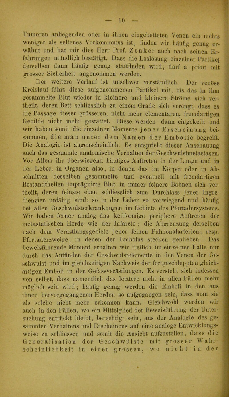 10 Tumoren anlieg-cudeii oder in ihnen eingebetteten Venen ein nichts weniger als seltenes Vorkonimniss ist, finden wir häufig genug er- wähnt und hat mir dies Herr Prof. Zenker auch nach seinen Er- fahrungen mltndliph bestätigt. Dass die Loslösung einzelner Partikel ' derselben dann häufig genug staftfinden wird, darf a priori mit i grosser Sicherheit angenommen werden. ^ Der weitere Verlauf ist unschwer verständlich. Der venöse Kreislauf führt diese aufgenommenen Partikel mit, bis das in ihm gesammelte Blut wieder in kleinere und kleinere Ströme sich ver- theilt, deren Bett schliesslich zu einem Grade sich verengt, dass es .1 die Passage dieser grösseren, nicht mehr elementaren, fremdartigen I Gebilde nicht mehr gestattet. Diese werden dann eingekeilt und J wir haben somit die einzelnen Momente jener Erscheinung bei- i sammen, die man unter dem Namen der Embolie begreift. 1 Die Analogie ist augenscheinlich. Es entspricht dieser Anschauung I auch das gesammte anatomische Verhalten der Geschwulstmetastasen. I Vor Allem ihr überwiegend häufiges Auftreten in der Lunge und in 1 der Leber, in Organen also, in denen das im Körper oder in Ab- ■ schnitten desselben gesammelte und eventuell mit fremdartigen ■ Bestandtheilen imprägnirte Blut in immer feinere Bahnen sich ver- 1 theilt, deren feinste eben schliesslich zum Durchlass Jener Ingre- ■ dienzien unfähig sind; so in der Leber so vorwiegend und häufig m bei allen Geschwulsterkrankungen im Gebiete des Pfortadersystems. I Wir haben ferner analog das keilförmige periphere Auftreten der I metastatischen Herde wie der Infarcte ; die Abgrenzung derselben I nach dem Verästlungsgebiete jener feinen Pulmonalarterien-, resp. ■ Pfortaderzweige, in denen der Embolus stecken geblieben. Das I beweisführende Moment erhalten wir freilich im einzelnen Falle nur I durch das Auffinden der Geschwulstelemente in den Venen der Ge- ■ schwulst und im gleichzeitigen Nachweis der fortgeschleppten gleich- ■ artigen Emboli in den Gefässverästlungen. Es versteht sich indessen ■ von selbst, dass namentlich das letztere nicht in allen Fällen mehr ■ möglich sein wird; häufig genug werden die Emboli in den aus ■ ihnen hervorgegangenen Herden so aufgegangen sein, dass man sie I als solche nicht mehr erkennen kann. Gleichwohl werden wir fl auch in den Fällen, wm ein Mittelglied der Beweisführung der Unter- ■ suchung entrückt bleibt, berechtigt sein, aus der Analogie des ge- fl sammten Verhaltens und Erscheinens auf eine analoge Eniwicklungs- I weise zu schliessen und somit die Ansicht aufzustellen, dass die fl G e n e r a 1 i s a t i 0 n der Geschwülste mit grosser Wahr- fl