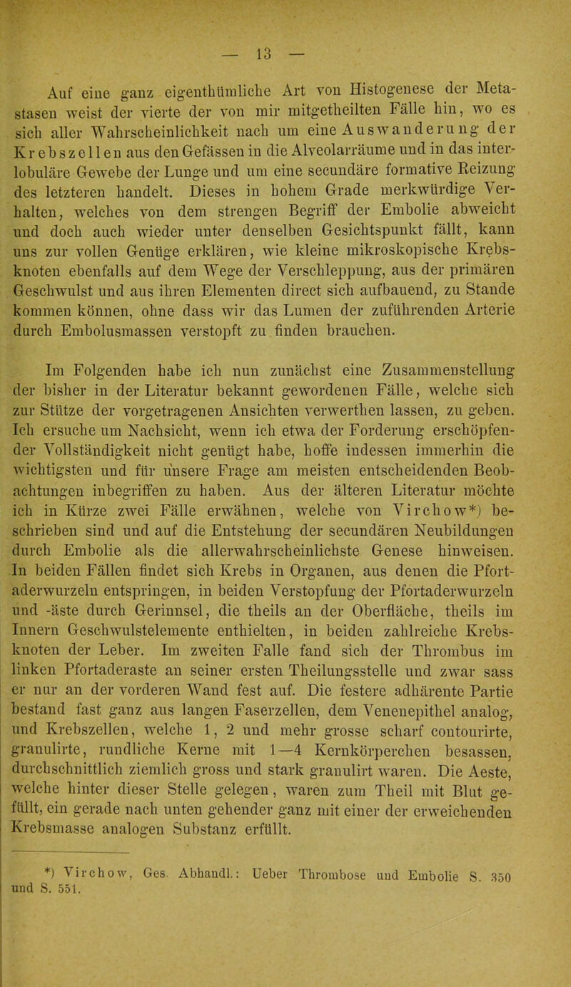 Auf eine ganz eigeiithliinlicbG Art von Histogcnese der Meta- stasen sveist der vierte der von mir mitgetheilten Fälle hin, wo es sich aller Wahrscheinlichkeit nach um eine Aus wände ru ng der Krebszellen aus den Gefässen in die Alveolarräume und in das inter- lobuläre Gewebe der Lunge und um eine secundäre formative Reizung des letzteren handelt. Dieses in hohem Grade merkwürdige Ver- halten, welches von dem strengen Begriff der Embolie abweicht und doch auch wieder unter denselben Gesichtspunkt fällt, kann uns zur vollen Genüge erklären, wie kleine mikroskopische Krebs- knoten ebenfalls auf dem Wege der Verschleppung, aus der primären Geschwulst und aus ihren Elementen direct sich aufbauend, zu Stande kommen können, ohne dass wir das Lumen der zuführenden Arterie durch Embolusmassen verstopft zu finden brauchen. Im Folgenden habe ich nun zunächst eine Zusammenstellung der bisher in der Literatur bekannt gewordenen Fälle, welche sich zur Stütze der vorgetragenen Ansichten verwerthen lassen, zu geben. Ich ersuche um Nachsicht, wenn ich etwa der Forderung erschöpfen- der Vollständigkeit nicht genügt habe, hoffe indessen immerhin die wichtigsten und für unsere Frage am meisten entscheidenden Beob- achtungen inbegriffen zu haben. Aus der älteren Literatur möchte ich in Kürze zwei Fälle erwähnen, welche von Virchow*) be- schrieben sind und auf die Entstehung der secundären Neubildungen durch Embolie als die allerwahrscheinlichste Genese hinweisen. In beiden Fällen findet sich Krebs in Organen, aus denen die Pfort- aderwurzeln entspringen, in beiden Verstopfung der Pfortaderwurzeln und -äste durch Gerinnsel, die theils an der Oberfläche, theils im Innern Geschwulstelemente enthielten, in beiden zahlreiche Krebs- knoten der Leber. Im zweiten Falle fand sich der Thrombus im linken Pfortaderaste an seiner ersten Theilungsstelle und zwar sass er nur an der vorderen Wand fest auf. Die festere adhärente Partie bestand fast ganz aus langen Faserzellen, dem Venenepithel analog, und Krebszellen, welche 1, 2 und mehr grosse scharf contourirte, granulirte, rundliche Kerne mit 1—4 Kernkörperchen besassen, durchschnittlich ziemlich gross und stark granulirt waren. Die Aeste, welche hinter dieser Stelle gelegen, waren zum Theil mit Blut ge- ; füllt, ein gerade nach unten gehender ganz mit einer der erweichenden I Krebsmasse analogen Substanz erfüllt. *) Virchow, Ges. Abhandl.: lieber Thrombose und Embolie S. .S50