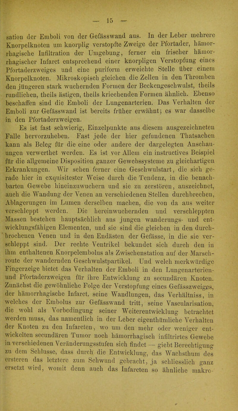 sation der Emboli von der Gefässwand aus. In der Leber mehrere Knorpelknoten um knorplig verstopfte Zweige der Pfortader, hämor- rhagische Infiltration der Umgebung, ferner ein frischer hämor- rhagischer Infarct entsprechend einer knorpligen Verstopfung eines Pfortaderzweiges und eine puriform erweichte Stelle über einem Knorpelknoten. Mikroskopisch gleichen die Zellen in den Thromben den jüngeren stark wuchernden Formen der Beckengeschwulst, theils rundlichen, theils ästigen, theils kriechenden Formen ähnlich. Ebenso beschaffen sind die Emboli der Lungenarterien. Das Verhalten der Emboli zur Gefässwand ist bereits früher erwähnt j es war dasselbe in den Pfortaderzweigen. Es ist fast schwierig, Einzelpunkte aus diesem ausgezeichneten Falle hervorzuheben. Fast jede der hier gefundenen Thatsachen kann als Beleg für die eine oder andere der dargelegten Anschau- ungen verwerthet werden. Es ist vor Allem ein instructives Beispiel für die allgemeine Disposition ganzer Gewebssysteme zu gleichartigen Erkrankungen. Wir sehen ferner eine Geschwulstart, die sich ge- rade hier in exquisitester Weise durch die Tendenz, in die benach- barten Gewebe hineinzuwuchern und sie zu zerstören, auszeichnet, auch die Wandung der Venen an verschiedenen Stellen durchbrechen, Ablagerungen im Lumen derselben machen, die von da aus weiter verschleppt werden. Die herein wuchernden und verschleppten Massen bestehen hauptsächlich aus jungen wanderungs- und ent- wicklungsfähigen Elementen, und sie sind die gleichen in den durch- brochenen Venen und in den Endästen der Gefässe, in die sie ver- schleppt sind. Der rechte Ventrikel bekundet sich durch den in ihm enthaltenen Knorpelembolus als Zwischenstation auf der Marsch- route der wandernden Geschwulstpartikel. Und welch merkwürdige Fingerzeige bietet das Verhalten der Emboli in den Lungenarterien- und Pfortaderzweigen für ihre Entwicklung zu secimdären Knoten. Zunächst die gewöhnliche Folge der Verstopfung eines Gefässzweiges, der hämorrhagische Infarct, seine Wandlungen, das Verhältniss, in welches der Embolus zur Gefässwand tritt, seine Vascularisation, die wohl als Vorbedingung seiner Weiterentwicklung betrachtet werden muss, das namentlich in der Leber eigenthümliche Verhalten der Knoten zu den Infarcten, wo um den mehr oder weniger ent- wickelten secundären Tumor noch hämorrhagisch infiltrirtes Gewebe in verschiedenen Veränderungsstufen sich findet — giebt Berechtigung zu dem Schlüsse, dass durch die Entwicklung, das Wachsthum des ersteren das letztere zum Schwund gebracht, ja schliesslich ganz ersetzt wird, womit denn auch das Infarcten so ähnliche makro-