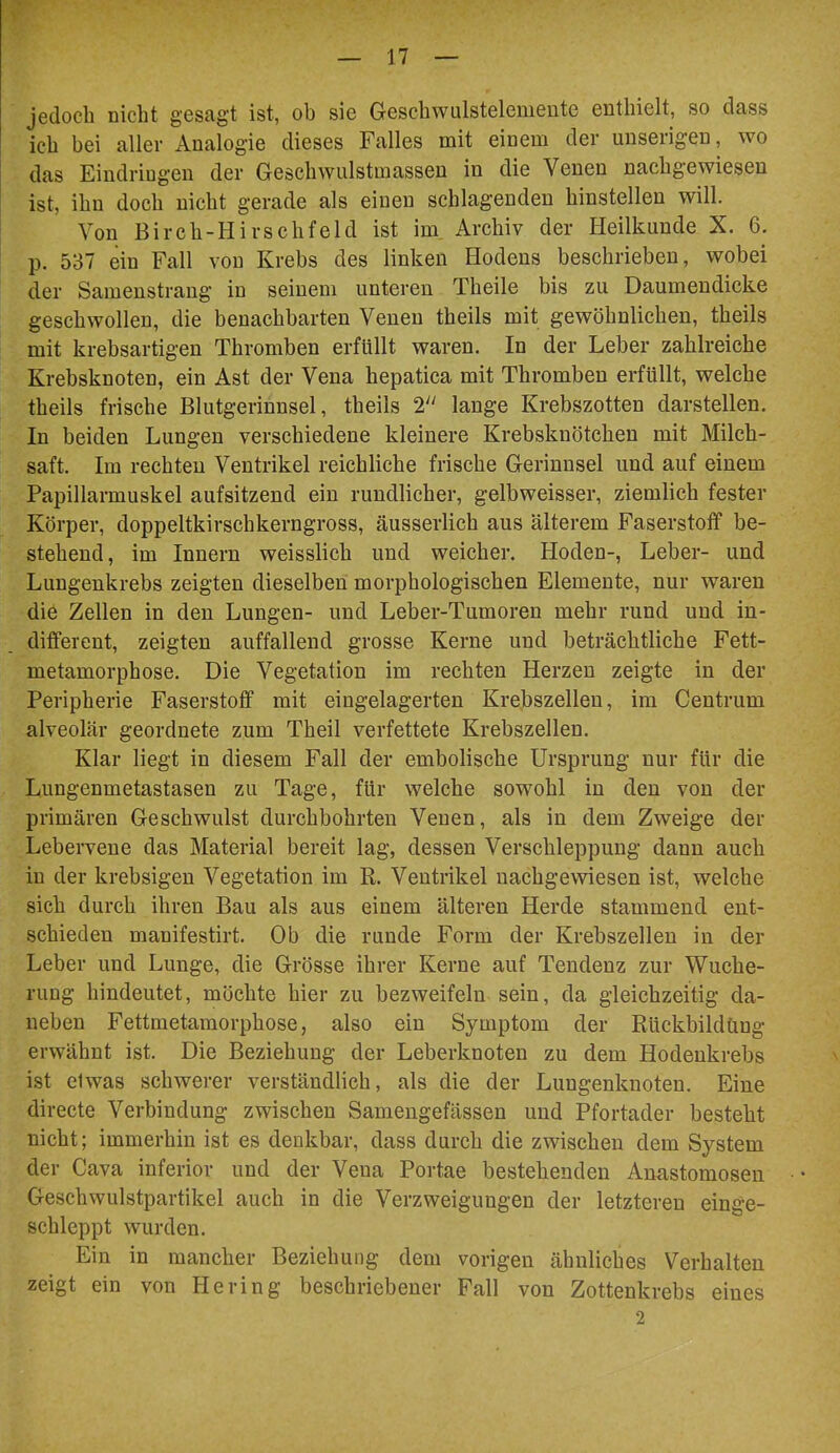 > jedoch nicht gesagt ist, ob sie Geschwulsteleniente enthielt, so dass ich bei aller Analogie dieses Falles mit einem der unserigen, wo das Eindringen der Geschwulstmassen in die Venen nachgewiesen ist, ihn doch nicht gerade als einen schlagenden hinstellen will. Von Birch-Hirschfeld ist im. Archiv der Heilkunde X. 6. p. 537 ein Fall von Krebs des linken Hodens beschrieben, wobei der Samenstrang in seinem unteren Theile bis zu Daumendicke geschwollen, die benachbarten Venen theils mit gewöhnlichen, theils mit krebsartigen Thromben erfüllt waren. In der Leber zahlreiche Krebsknoten, ein Ast der Vena hepatica mit Thromben erfüllt, welche theils frische Blutgerinnsel, theils 2'' lange Krebszotten darstellen. In beiden Lungen verschiedene kleinere Krebsknötchen mit Milch- saft. Im rechten Ventrikel reichliche frische Gerinnsel und auf einem Papillarmuskel aufsitzend ein rundlicher, gelbweisser, ziemlich fester Körper, doppeltkirschkerngross, äusserlich aus älterem Faserstoff be- stehend , im Innern weisslich und weicher. Hoden-, Leber- und Lungenkrebs zeigten dieselben morphologischen Elemente, nur waren die Zellen in den Lungen- und Leber-Tumoren mehr rund und in- different, zeigten auffallend grosse Kerne und beträchtliche Fett- metamorphose. Die Vegetation im rechten Herzen zeigte in der Peripherie Faserstoff mit eingelagerten Krebszellen, im Centrum alveolär geordnete zum Theil verfettete Krebszellen. Klar liegt in diesem Fall der embolische Ursprung nur für die Lungenmetastasen zu Tage, für welche sowohl in den von der primären Geschwulst durchbohrten Venen, als in dem Zweige der Leberveue das Material bereit lag, dessen Verschleppung dann auch in der krebsigen Vegetation im R. Ventrikel nachgewiesen ist, welche sich durch ihren Bau als aus einem älteren Herde stammend ent- schieden manifestirt. Ob die runde Form der Krebszellen in der Leber und Lunge, die Grösse ihrer Kerne auf Tendenz zur Wuche- rung hindeutet, möchte hier zu bezweifeln sein, da gleichzeitig da- neben Fettmetamorphose, also ein Symptom der Rückbildüng erwähnt ist. Die Beziehung der Leberknoten zu dem Hodeukrebs ist etwas schwerer verständlich, als die der Lungenknoten. Eine directe Verbindung zwischen Samengefässen und Pfortader besteht nicht; immerhin ist es denkbar, dass durch die zwischen dem System der Cava inferior und der Vena Portae bestehenden Auastomosen Geschwulstpartikel auch in die Verzweigungen der letzteren einge- schleppt wurden. Ein in mancher Beziehung dem vorigen ähnliches Verhalten zeigt ein von Hering beschriebener Fall von Zottenkrebs eines 2