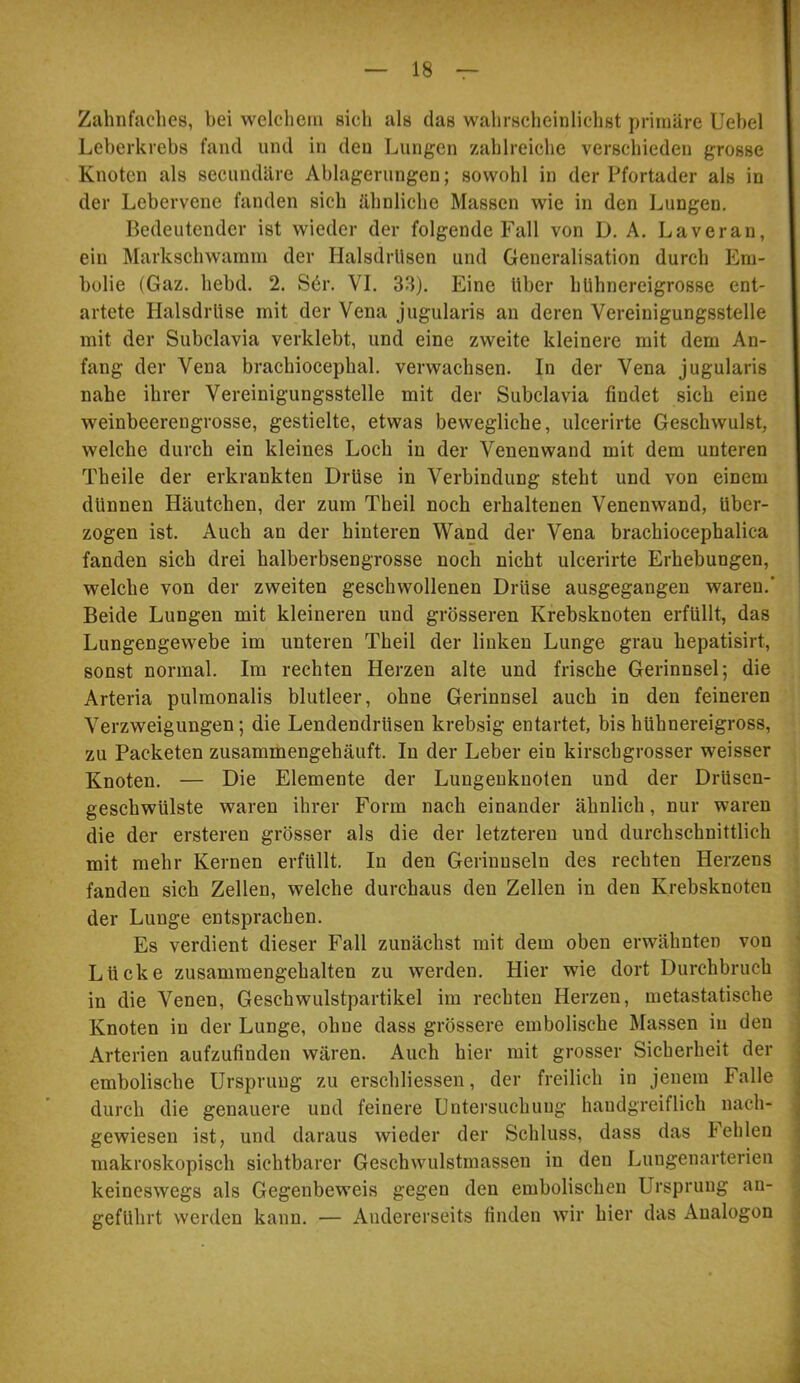 Zahnfaches, hei welchem sich als das wahrscheinlichst primäre Uehel Leberkrebs fand und in den Lungen zahlreiche verschieden grosse Knoten als secundäre Ablagerungen; sowohl in der Pfortader als in der Lebervene fanden sich ähnliche Massen wie in den Lungen. Bedeutender ist wieder der folgende Fall von D. A. Laveran, ein Markschwamm der Halsdrlisen und Generalisation durch Em- bolie (Gaz. hebd. 2. S6r. VI. 33). Eine Uber hUhnereigrosse ent- artete Halsdrlise mit der Vena jugularis an deren Vereinigungsstelle mit der Subclavia verklebt, und eine zweite kleinere mit dem An- fang der Vena brachiocephal. verwachsen. In der Vena jugularis nahe ihrer Vereinigungsstelle mit der Subclavia findet sich eine weinbeerengrosse, gestielte, etwas bewegliche, ulcerirte Geschwulst, welche durch ein kleines Loch in der Venenwand mit dem unteren Theile der erkrankten Drüse in Verbindung steht und von einem dünnen Häutchen, der zum Theil noch erhaltenen Venenwand, über- zogen ist. Auch an der hinteren Wand der Vena brachiocephalica fanden sich drei halberbsengrosse noch nicht ulcerirte Erhebungen, welche von der zweiten geschwollenen Drüse ausgegangen waren.’ Beide Lungen mit kleineren und grösseren Krebsknoten erfüllt, das Lungengewebe im unteren Theil der linken Lunge grau hepatisirt, sonst normal. Im rechten Herzen alte und frische Gerinnsel; die Arteria pulmonalis blutleer, ohne Gerinnsel auch in den feineren Verzweigungen; die Lendendrüsen krebsig entartet, bis hühnereigross, zu Packeten zusammengehäuft. In der Leber ein kirschgrosser weisser Knoten. — Die Elemente der Lungeuknoten und der Drüsen- geschwülste waren ihrer Form nach einander ähnlich, nur waren die der ersteren grösser als die der letzteren und durchschnittlich mit mehr Kernen erfüllt. In den Gerinnseln des rechten Herzens fanden sich Zellen, welche durchaus den Zellen in den Krebsknoten der Lunge entsprachen. Es verdient dieser Fall zunächst mit dem oben erwähnten von Lücke zusammengehalten zu werden. Hier wie dort Durchbruch in die Venen, Geschwulstpartikel im rechten Herzen, metastatische Knoten in der Lunge, ohne dass grössere embolische Massen in den Arterien aufzufinden wären. Auch hier mit grosser Sicherheit der embolische Ursprung zu erschliessen, der freilich in jenem Falle durch die genauere und feinere Untersuchuug handgreiflich nach- gewiesen ist, und daraus wieder der Schluss, dass das Fehlen makroskopisch sichtbarer Geschwulstmassen in den Lungenarterien keineswegs als Gegenbeweis gegen den embolischen Ursprung an- geführt werden kann. — Andererseits finden wir hier das Analogon