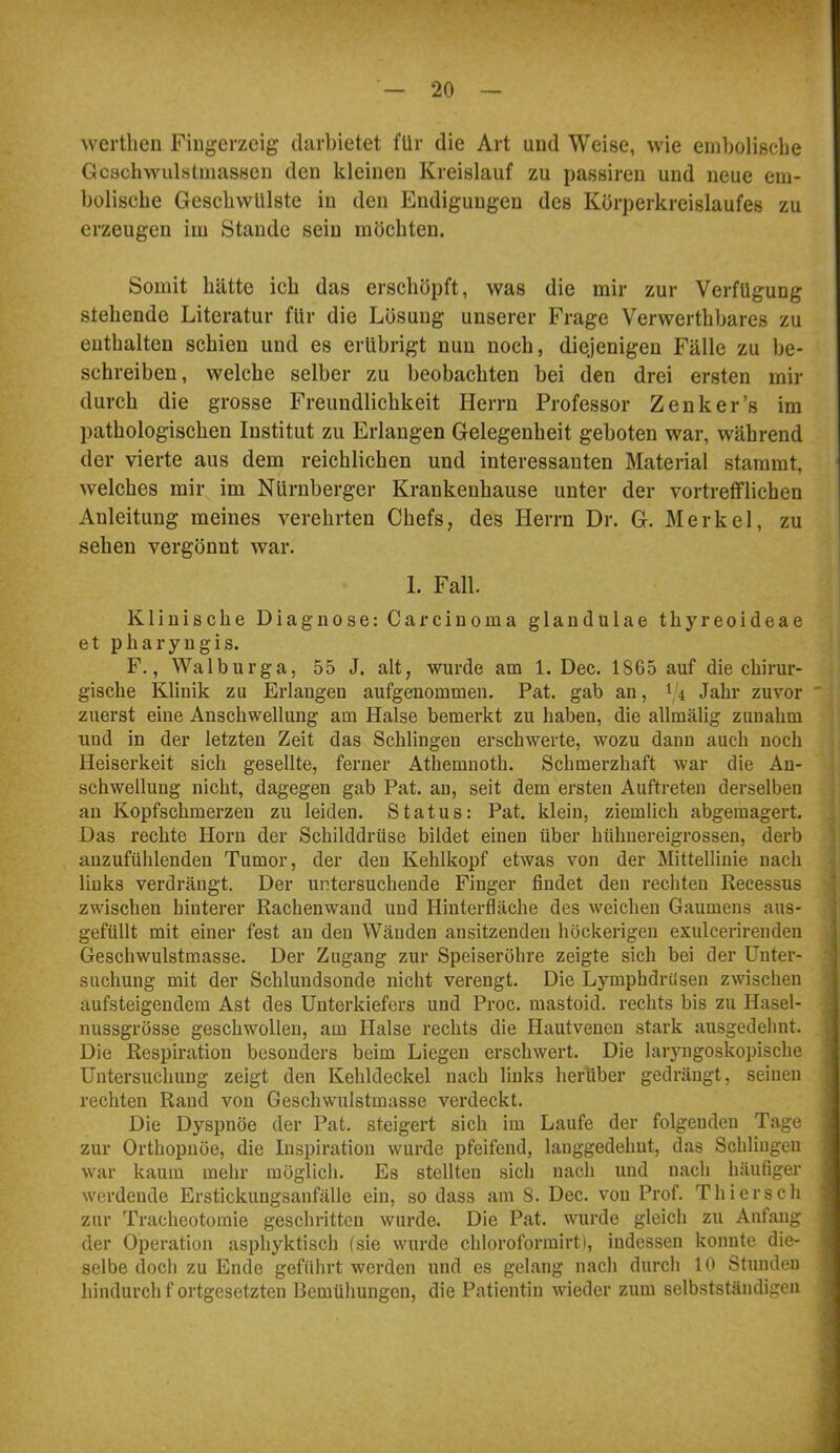 wertheu Fingerzeig darbietet für die Art und Weise, wie eniboliscbe Gcschvvulslniassen den kleinen Kreislauf zu passiren und neue em- bolische Geschwülste in den Endigungen des Körperkreislaufes zu erzeugen im Stande sein möchten. Somit hätte ich das erschöpft, was die mir zur Verfügung stehende Literatur für die Lösung unserer Frage Verwerthbares zu enthalten schien und es erübrigt nun noch, diejenigen Fälle zu be- schreiben, welche selber zu beobachten bei den drei ersten mir durch die grosse Freundlichkeit Herrn Professor Zenker’s im pathologischen Institut zu Erlangen Gelegenheit geboten war, während der vierte aus dem reichlichen und interessanten Material stammt, welches mir im Nürnberger Krankenhause unter der vortrefflichen Anleitung meines verehrten Chefs, des Herrn Dr. G. Merkel, zu sehen vergönnt war. 1. Fall. Klinische Diagnose: Carcinoma glandulae thyreoideae et pharyngis. F., Walburga, 55 J. alt, wurde am 1. Dec. 1865 auf die chirur- gische Klinik zu Erlangen aufgeuommen. Pat. gab an, 1,4 Jahr zuvor  zuerst eine Anschwellung am Halse bemerkt zu haben, die allmälig zunahm und in der letzten Zeit das Schlingen erschwerte, wozu dann auch noch Heiserkeit sich gesellte, ferner Athemnoth. Schmerzhaft war die An- schwellung nicht, dagegen gab Pat. au, seit dem ersten Auftreten derselben au Kopfschmerzen zu leiden. Status: Pat. klein, ziemlich abgemagert. Das rechte Horn der Schilddrüse bildet einen über hühuereigrossen, derb 1 auzufülilenden Tumor, der den Kehlkopf etwas von der Mittellinie nach i, links verdrängt. Der untersuchende Finger findet den rechten Recessus j zwischen hinterer Rachenwand und Hinterfläche des weichen Gaumens aus- | gefüllt mit einer fest au den Wänden ansitzendeu höckerigen exulcerirendeu 1 Geschwulstmasse. Der Zugang zur Speiseröhre zeigte sich bei der Unter- '| suchung mit der Schlundsonde nicht verengt. Die Lymphdrüsen zwischen J aufsteigendem Ast des Unterkiefers und Proc. mastoid. rechts bis zu Hasel- J nussgrösse geschwollen, am Halse rechts die Hautvenen stark ausgedehnt. 9 Die Respiration besonders beim Liegen erschwert. Die laryngoskopische 1 Untersuchung zeigt den Kehldeckel nach links herüber gedrängt, seinen 1 rechten Rand von Geschwulstmasse verdeckt. fl Die Dyspnoe der Pat. steigert sich im Laufe der folgenden Tage ■ zur Orthopnöe, die Inspiration wurde pfeifend, lauggedehut, das Schlingen 9 war kaum mehr möglich. Es stellten sich nach und nach häufiger I werdende Erstickungsanfälle ein, so dass am 8. Dec. von Prof. Thier sch ■ zur Tracheotomie geschritten wurde. Die Pat. wurde gleich zu Anfang fl der Operation asphyktisch (sie wurde chloroformirt), indessen konnte die- fl selbe doch zu Ende geführt werden und es gelang nach durch 10 Stunden fl hindurch f ortgesetzten Bemühungen, die Patientin wieder zum selbstständigen fl