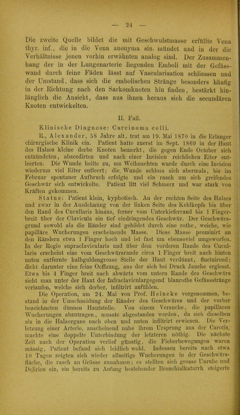 Die zweite Quelle bildet die mit Gescdiwulstmasse erfüllte Vena tliyr. inf., die in die Vena auonyma sin. mündet und in der die Verhältnisse jenen vorhin erwähnten analog sind. Der Zusammen- hang der in der Lungenarterie liegenden Emboli mit der Gefäss- wand durch feine Fäden lässt auf Vascularisation schliessen und der Umstand, dass sich die embolischen Stränge besonders häufig in der Kichtung nach den Sarkomknoten hin linden, bestärkt hin- länglich die Ansicht, dass aus ihnen heraus sich die secundären Knoten entwickelten. II. Fall. Klinische Diagnose: Carcinoma colli. K., Alexander, 58 Jahre alt, trat am 19. Mai 1870 in die Erlanger chirurgische Klinik ein. Patient hatte zuerst im Sept. 1869 in der Haut des Halses kleine derbe Knoten bemerkt, die gegen Ende October sich entzündeten, abscedirteu und nach einer Incision reichlichen Eiter ent- leerten. Die Wunde heilte zu, um Weihnachten wurde durch eine Inci,sion wiederum viel Eiter entleert; die. Wunde schloss sich abermals, bis im Februar spontaner Aufbruch erfolgte und ein rasch um sich greifendes Geschwür sich entwickelte. Patient litt viel Schmerz und war stark von Kräften gekommen. Status: Patient klein, kyphotisch. An der rechten Seite des Halses und zwar in der Ausdehnung von der linken Seite des Kehlkopfs bis über , den Rand des Cucullaris hinaus, ferner vom ünterkieferrand bis 1 Finger- breit über der Clavicula ein tief eindringendes Geschwür. Der Geschwfirs- grund sowohl als die Ränder sind gebildet durch eine rothe, weiche, wie papilläre Wucherungen erscheinende Masse. Diese Masse prominirt an den Rändern etwa 1 Finger hoch und ist fast um ebensoviel umgeworfen. > In der Regio supraclavicularis und über dem vorderen Rande des Cucul- ] laris erscheint eine vom Geschwürsrande circa 1 Finger breit nach hinten ■; unten entfernte halbguldengrosse Stelle der Haut verdünnt, fluctuirend; dicht darunter eine feine Oefifnung, aus der sich bei Druck Jauche ergiesst. Etwa bis 4 Finger breit nach abwärts vom untern Rande des Geschwürs sieht man unter der Haut der Infraclaviculargegend blaurothe Gefässstränge verlaufen, welche sich derber, infiltrirt anfühlen. stand in der Umschneidung der Ränder des Geschwüres und der vorher bezeichneten dünnen hlautstelle. Von einem Versuche, die papillären Wucherungen abzutragen, musste abgestanden werden, da sich dieselben als in die Halsorgane nach oben und unten infiltrirt erwiesen. Die Ver- letzung einer Arterie, anscheinend nahe ihrem Ursprung aus der Carotis, machte eine doppelte Unterbindung der letzteren nöthig. Die nächste Zeit nach der Operation verlief günstig, die Fieberbewegungen waren mässig, Patient befand sieh leidlich wohl. Indessen bereits nach etwa 10 Tagen zeigten sich wieder allseitige Wucherungen in der Geschwürs- fläche, die rasch an Grösse Zunahmen; es stellten sich grosse Unruhe und Delirien ein, ein bereits zu Anfang bestehender Bronchialkatarrh, steigerte mLAu