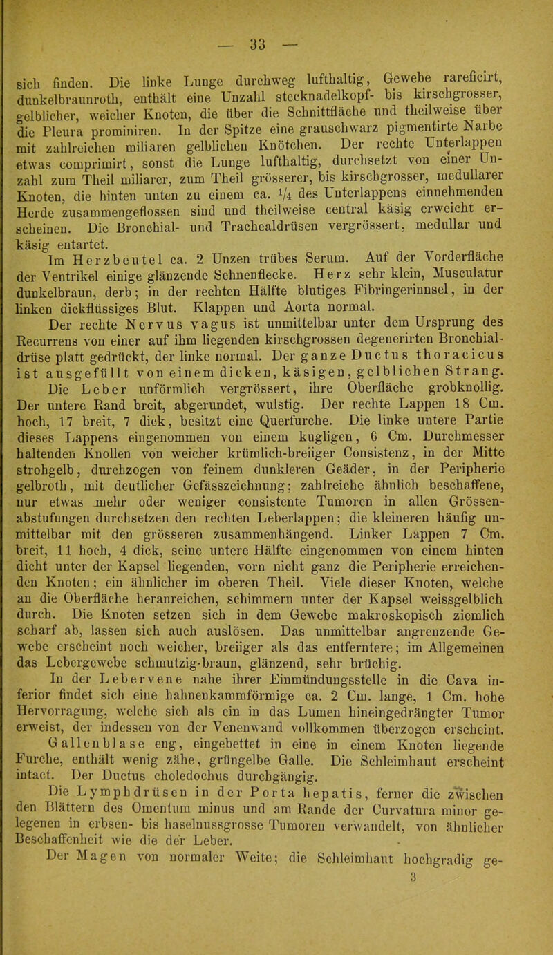 sich finden. Die linke Lunge durchweg lufthaltig, Gewebe rareficirt, dunkelbraunroth, enthält eine Unzahl stecknadelkopf- bis kirschgrosser, gelblicher, weicher Knoten, die über die Schnittfläche und theilweise über die Pleura prominiren. In der Spitze eine grauschwarz pigmentirte Naibe mit zahlreichen miliaren gelblichen Knötchen. Der rechte Unteilappen etwas comprimirt, sonst die Lunge lufthaltig, durchsetzt von einer Un- zahl zum Theil miliarer, zum Theil grösserer, bis kirschgrosser, medullärer Knoten, die hinten unten zu einem ca. 1/4 des Unterlappens einnehmenden Herde zusammengeflossen sind und theilweise central käsig erweicht er- scheinen. Die Bronchial- und Trachealdrüsen vergrössert, medullär und käsig entartet. Im Herzbeutel ca. 2 Unzen trübes Serum. Auf der Vorderfläche der Ventrikel einige glänzende Sehnenflecke. Herz sehr klein, Musculatur dunkelbraun, derb; in der rechten Hälfte blutiges Fibringerinnsel, in der linken dickflüssiges Blut. Klappen und Aorta normal. Der rechte Nervus vagus ist unmittelbar unter dem Ursprung des Recurrens von einer auf ihm liegenden kirschgrossen degenerirten Bronchial- drüse platt gedrückt, der linke normal. Der ganze Ductus thoracicus ist ausgefüllt von einem dicken, käsigen, gelblichen Strang. Die Leber unförmlich vergrössert, ihre Oberfläche grobknollig. Der untere Rand breit, abgerundet, wulstig. Der rechte Lappen 18 Cm. hoch, 17 breit, 7 dick, besitzt eine Querfurche. Die linke untere Partie dieses Lappens eingenommen von einem kiigligen, 6 Cm. Durchmesser haltenden Knollen von weicher krümlich-breiiger Consistenz, in der Mitte strohgelb, durchzogen von feinem dunkleren Geäder, in der Peripherie gelbroth, mit deutlicher Gefässzeichnung; zahlreiche ähnlich beschaffene, nur etwas juehr oder weniger consistente Tumoren in allen Grössen- abstufungen durchsetzen den rechten Leberlappen; die kleineren häufig un- mittelbar mit den grösseren zusammenhängend. Linker Lappen 7 Cm. breit, 11 hoch, 4 dick, seine untere Hälfte eingenommen von einem hinten dicht unter der Kapsel liegenden, vorn nicht ganz die Peripherie erreichen- den Knoten; ein ähnlicher im oberen Theil. Viele dieser Knoten, welche au die Oberfläche heranreichen, schimmern unter der Kapsel weissgelblich durch. Die Knoten setzen sich in dem Gewebe makroskopisch ziemlich scharf ab, lassen sich auch auslösen. Das unmittelbar angrenzende Ge- webe erscheint noch weicher, breiiger als das entferntere; im Allgemeinen das Lebergewebe schmutzig-braun, glänzend, sehr brüchig. In der Lebervene nahe ihrer Einmündungsstelle in die Cava in- ferior findet sich eine hahnenkammförmige ca. 2 Cm. lange, 1 Cm. hohe Hervorragung, welche sich als ein in das Lumen hineingedrängter Tumor erweist, der indessen von der Venenwand vollkommen überzogen erscheint. Gallenblase eng, eingebettet in eine in einem Knoten liegende Furche, enthält wenig zähe, grüngelbe Galle. Die Schleimhaut erscheint intact. Der Ductus choledochus durchgängig. Die Lymphdrüseu in der Porta hepatis, ferner die zwschen den Blättern des Omentum minus und am Rande der Curvatura minor ge- legenen in erbsen- bis haselnussgrosse Tumoren verwandelt, von ähnlicher Beschaffenheit wie die der Leber. Der Magen von normaler Weite; die Schleimhaut hochgradig ge- 3