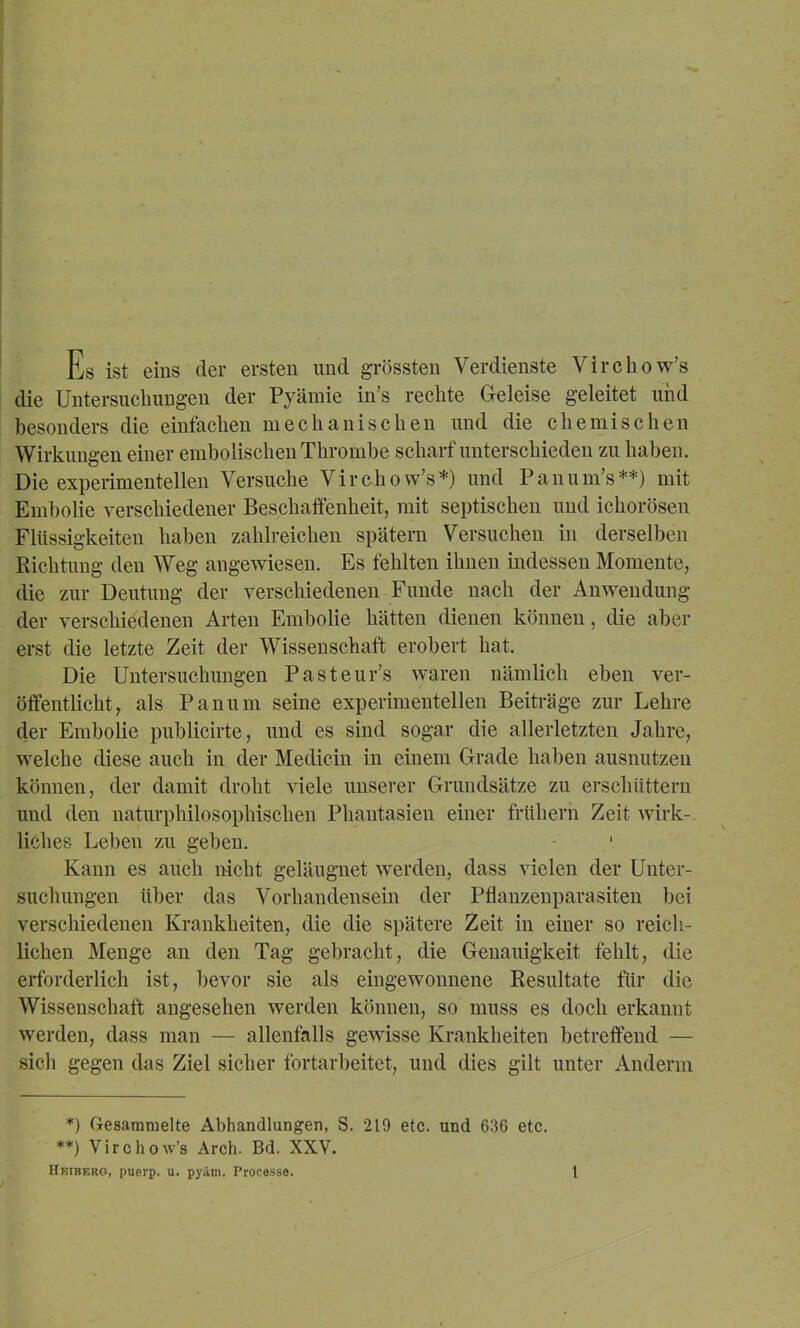 Es ist eins der ersten und grössten Verdienste Virchow’s die Untersucliungen der Pyäinie in’s rechte Geleise geleitet und besonders die einfachen mechanischen und die chemischen Wirkungen einer embolischen Thrombe scharf unterschieden zu haben. Die experimentellen Versuche Virchow’s*) und Panum’s**) mit Embolie verschiedener Beschaffenheit, mit septischen und ichorösen Flüssigkeiten haben zahlreichen spätem Versuchen in derselben Richtung den Weg angewiesen. Es fehlten ihnen indessen Momente, die zur Deutung der verschiedenen Funde nach der Anwendung der verschiedenen Arten Embolie hätten dienen können, die aber erst die letzte Zeit der Wissenschaft erobert hat. Die Untersuchungen Pasteur’s waren nämlich eben ver- öffentlicht, als Panum seine experimentellen Beiträge zur Lehre der Embolie publicirte, und es sind sogar die allerletzten Jahre, welche diese auch in der Medicin in einem Grade haben ausnutzen können, der damit droht viele unserer Grundsätze zu erschüttern und den naturphilosophischen Phantasien einer früherh Zeit wirk-. Helles Leben zu geben. Kann es auch nicht geläugmet werden, dass vielen der Unter- suchungen über das Vorhandensein der Pflanzenparasiten bei verschiedenen Krankheiten, die die spätere Zeit in einer so reich- lichen Menge an den Tag gebracht, die Genauigkeit fehlt, die erforderlich ist, bevor sie als eingewonnene Resultate für die Wissenschaft angesehen werden können, so muss es doch erkannt werden, dass man — allenfalls gewisse Krankheiten betreffend — sich gegen das Ziel sicher fortarbeitet, und dies gilt unter Anderm *) Gesammelte Abhandlungen, S. 219 etc. und 636 etc. **) Virchow’s Arch. Bd. XXV.