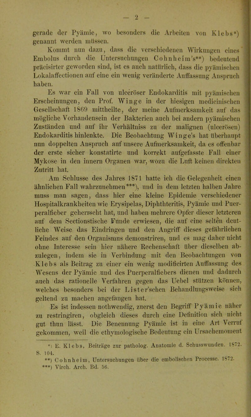 gerade der Pyäniie, wo besonders die Arbeiten von Klebs*) genannt werden müssen. Kommt nun dazu, dass die verschiedenen Wirkungen eines* Embolus durch die Untersuchungen Colinheim’s**) bedeutend präcisirtcr geworden sind, ist cs auch natürlicli, dass die pyämischen Lokalaffeetionen auf eine ein wenig veränderte Auffassung Ansprucli haben. Es war ein Fall von ulceröser Endokarditis mit pyämischen Erscheinungen, den Prof. Winge in der hiesigen medicinisclien Gesellschaft 1809 mittheilte, der meine Aufmerksamkeit auf das mögliche Vorhandensein der Bakterien auch bei andern pyämischen Zuständen und auf ihr Verhältniss zu der malignen (ulcerösen) Endokarditis hinlenkte. Die Beobachtung W i n g e’s hat überhaupt nun doppelten Anspruch auf unsere Aufmerksamkeit, da es offenbar der erste sicher konstatirte und korrekt aufgefasste Fall einer Mykose in den innern Organen war, wozu die Luft keinen direkten Zutritt hat. Am Schlüsse des Jahres 1871 hatte ich die Gelegenheit einen ähnlichen Fall wahrzunehmen***), und in dem letzten halben Jahre muss man sagen, dass hier eine kleine Epidemie verschiedener Hospitalkrankheiten wie Erysipelas, Diphthteritis, Pyämie und Puer- peralfieber geherijscht hat, und haben mehrere Opfer dieser letzteren auf dem Sectionstische Funde erwiesen, die auf eine selten deut- liche Weise das Eindringen und den Angriff dieses gefährlichen Feindes auf den Organismus demonstriren, und es mag daher nicht ohne Interesse sein hier nähere Rechenschaft über dieselben ab- zulegen, indem sie in Verbindung mit den Beobachtungen von Klebs als Beitrag zu einer ein wenig modificirten Auffassung des Wesens der Pyämie und des Puerperalfiebers dienen und dadurch auch das rationelle Verfahren gegen das Uebel stützen können, welches besonders bei der Li sterischen Behandlungsweise sich geltend zu machen angefangen hat. Es ist indessen nothwendig, zuerst den Begriff P y ä m i e näher zu restringiren, obgleich dieses durch eine Definition sich nicht gut thun lässt. Die Benennung Pyämie ist in eine Art Verruf gekommen, weil die ethymologische Bedeutung ein Ursachemoment ’'! E. Klebs, Beiträge zur patholog. Anatomie d. Schusswunden. 1S72. S. 104. **) Cohnheim, Untersuchungen über die embolischen Processe. 1S72. ***) Virch. Arch. Bd. 56.