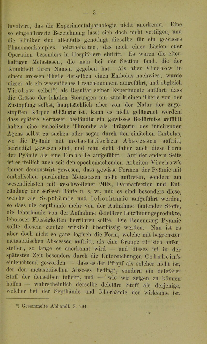 i involvirt, das die Experimeiitali)atliologie nicht anerkennt. Eine so eingebürgerte Bezeichnung lässt sich doch nicht vertilgen, und I die Kliniker sind allentälls genöthigt dieselbe für ein gewisses Phänonienkoniplex beiziibehalten, das nach einer Läsion oder i Operation besonders in flospitälern eintritt. Es waren die eiter- I haltigen Metastasen, die inan bei der Section fand, die der ! Krankheit ihren Namen gegeben hat. Als aber Virchow in i einem grossen Theile derselben einen Embolus nachwies, wurde dieser als ein Avesentliches Ursachemoment autgelührt, und obgleich ' Virchow selbst*) als Kesultat seiner Experimente anführt: dass I die G-rösse der lokalen Störungen nur zum kleinen Theile von der ! Zustopfung selbst, hauptsächlich aber von der Natur der zuge- I stopften Körper abhängig ist, kann es nicht geläugnet werden, ! dass spätere Verfasser beständig ein gewisses Bedürfniss gefühlt j haben eine embolische Thrombe als Trägerin des inficirenden ' Agens selbst zu suchen oder sogar durch den einfachen Embolus, wo die Pyämie mit metastatischen Abscessen auftritt, befriedigt gewesen sind, und man sieht daher auch diese Form der Pyämie als eine Embolie autgeführt. Auf der andern Seite ist es freilich auch seit den epochemachenden Arbeiten Virchow’s immer demonstrirt gewesen, dass gewisse Formen der Pyämie mit embolischen purulenten Metastasen nicht auftreten, sondern am wesentlichsten mit geschwollener -Milz, Darmalfection und Ent- zündung der serösen fläute u. s. w., und es sind besonders diese, welche als Septhämie und Icliorhämie aufgeführt werden, so dass die Septhämie mehr von der Aufnahme faulender Stoffe, die Ichorhämie von der Anfiiahme deletärer Entzttndungsprodukte, ichoröser Flüssigkeiten herrühren sollte. Die Benennung Pyämie sollte diesem zufolge wirklich überflüssig WQi-den. Nun ist es aber doch nicht so ganz logisch die Form, welche mit begrenzten metastatischen Abscessen auftritt, als eine Gruppe für sich aufzu- stellen, so lange es anerkannt wird — und dieses ist in der spätesten Zeit besonders durch die Untersuchungen Cohnheim’s einleuchtend geworden — dass es der Pfropf als solcher nicht ist, der den metastatischen Abscess bedingt, sondern ein deletärer Stoff der denselben inficirt, und —' wie wir zeigen zu können hoffen — wahrscheinlich derselbe deletäre Stoff als derjenige, welcher bei der Septhämie und Ichorhämie der wirksame ist. i’^ *) Gesammelte Abliandl. S. 294.