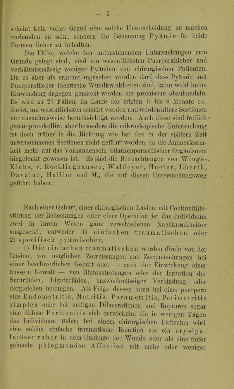 scheint kein voller Grund eine solche Unterscheidung zu machen vorhanden zu sein, sondern die Benennung Pyämie für beide Formen lieber zu behalten. Die Fälle, welche den untenstehenden Untersuchungen zum Grunde gelegt sind, sind am Avesentlichsten Puerperalfieber und verhältnissmässig Aveniger Pyämien von chirurgischen Patienten. Da es aber als erkannt angesehen Averden darf, dass Pyämie und Puerperalfieber identische Wundkrankheiten sind, kann wohl keine Einwendung dagegen gemacht werden sie promiscue abzuhandelu. Es Avird zu 20 Fällen, im Laufe der letzten 6 bis 8 Monate ob- ducirt, am Avesentlichsten referirt Averden und Averden ältere Sectionen nur ausnahmsweise berücksichtigt werden. Auch diese sind freilich ' genau protokollirt, aber besonders die mikroskopische Untersuchung ist doch früher in die Richtung Avie bei den in der spätem Zeit unternommenen Sectionen nicht geführt Avorden, da die Aufmerksam- keit mehr auf das Vorhandensein pflanzeuparasitischer Organismen i hingelenkt gcAvesen ist. Es sind die Beobachtungen von Winge>- Klebs, A^ Recklinghausen, Waldeyer, Hueter, Eberth, Davaine, Hallier und M., die auf diesen UntersuchungSAveg geführt haben. Nach einer Geburt, einer chirurgischen Läsion mit Continuitäts- störung der Bedeckungen oder einer Operation ist das Individuum zAvei in ihrem Wesen ganz verschiedenen Nachkrankheiten ausgesetzt, entweder 1) einfachen traumatischen oder 2) specifisch pyämischen. 1) Die einfachen traumatischen Averden direkt A^on der Läsion, von möglichen Zerreissungen und Zerquetschungen bei einer beschwerlichen Geburt oder — nach der Einwirkung einer äussern GeAvalt — von Blutaustretungen oder der Irritation der Suturfäden, Ligatuifäden, unzAveckmässiger Verbindung oder dergleichen bedungen. Als Folge dessen kann bei einer puerpera eine Endometritis, Metritis, Parametritis, Perimetritis Simplex oder bei heftigen Dilacerationen und Rupturen sogar eine diffuse Peritonitis sich entAvickeln, die in Avenigcn Tagen das Individuum tödet; bei einem chirurgischen Patienten Avird eine solche einfache traumatische Reaction als ein erysipe- latöser rubor in dem Umfänge der Wunde oder als eine tiefer gehende phlegmonöse Affection mit mehr oder Aveniger