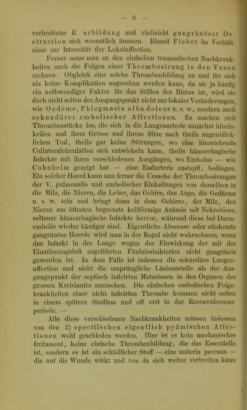 f _ 0 - verbreiteter E erl)ilcliing und vielleiebt gangränöser De- struction sieh wesentlieli äussern. llieniit Fieber im Verhält- nisse zur Intensität der Lokalaffection. Ferner muss man zu den eintäclien traumatiselien Nachkrank- heiten auch die Folgen einer Thrombosirung in den Venen reclinen. Obgleich eine solche Thrombenbildung an und fUr sich als keine Komplikation angesehen werden kann, da sie ja häufig ein notbwendiger Faktor für das Stillen des Blutes ist, wird sie doch nicht selten der Ausgangsi)unkt nicht nuiTokaler Veränderungen, wie Oedeme, Phlegmasia a 11) a dolens u, s, w,, sondern auch sekundärer embolischer Affectionen. Es machen sich Thrombenstücke los, die sich in die Lungenarterie zunächst hinein- keilen und ihrer Grösse und ihrem Sitze nach theils augenljlick- lichen Tod, theils gar keine Störungen, wo eine hinreichende Collateralcirculätion sich entwickeln kann, theils hämorrhagische Infarkte mit ihren verschiedenen Ausgängen, wo Embolus — wie Cohn he im gezeigt hat — eine Endarterie zustopft, bedingen. Ein solcher Heerd kann nun ferner die Ursache der Thrombosirungen der V. pulmonalis und, embolischer Einkeilungen von derselben in die Milz, die Nieren, die Leber, das Gehirn, das Auge, die Gedärme n. s. w, sein und bringt dann in dem Gehirne, der Milz, den Nieren am öftesten begrenzte keilförmige Anämie mit Nekrobiose, seltener hämorrhagische Infarkte hervor, während diese bei Dann- embolie wieder häufiger sind. Eigentliche Abscesse oder stinkende gangränöse Heerde wird man in der Regel nicht wahrnehmen, wenn das Infarkt in der Lunge wegen der Einwirkung der mit der Einathmungsluft zugeftthrten Fäulnissbakterien nicht gangränös geworden ist. In dem Falle ist indessen die sekundäre Lungen- affection und nicht die ursprüngliche Läsionsstelle als der Aus- gangspunkt der septisch inficirten Metastasen in den Organen des grossen Kreislaufes anzusehen. Die einfachen embolischen Folge- krankheiten einer nicht inficirten Thrombe kommen nicht selten in einem spätem Stadium und oft erst in der Reconvalescenz- periode. — Alle diese verschiedenen Nachkrankheiten müssen indessen von den 2) specifischen eigentlich pyämischen Affec- tionen wohl geschieden werden. Hier ist es kein mechanisches Irritament, keine einfache Thrombenbildung, die das Essentielle ist, sondern es ist ein schädlicher Stoff — eine mäteria peccans — die auf die Wunde wirkt und von da sich weiter verbreiten kann