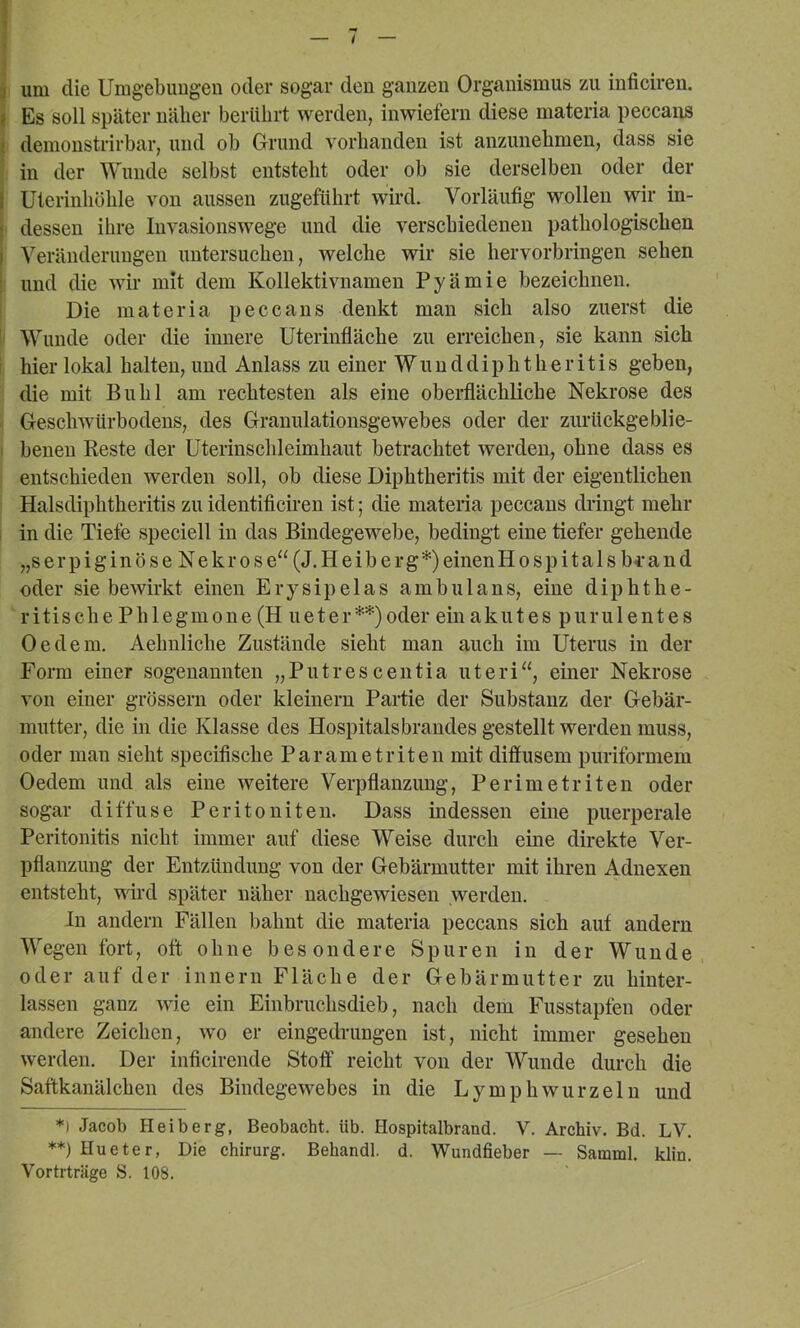 3 um die Umgebimgen oder sogar den ganzen Organismus zu inficiren. { Es soll später näher berührt werden, inwiefern diese materia peccans I demonstrirbar, und ob Grund vorhanden ist anzunebmen, dass sie I in der Wunde selbst entsteht oder ob sie derselben oder der I Uterinliölile von aussen zugeführt wird. Vorläufig wollen wir in- j dessen ihre luvasionswege und die verschiedenen pathologischen j Veränderungen untersuchen, welche wir sie hervorbringen sehen : und die wir mit dem Kollektivnamen Pyämie bezeichnen. I Die materia peccans denkt man sich also zuerst die I' Wunde oder die innere Uterinfläche zu erreichen, sie kann sich ! hier lokal halten, und Anlass zu einer W u n d d i p h t h e r i t i s geben, die mit Buhl am rechtesten als eine oberflächliche Nekrose des Geschwürbodens, des Granulatioiisgewehes oder der zurtickgeblie- I benen Beste der üterinschleimhaut betrachtet werden, ohne dass es entschieden werden soll, ob diese Diphtheritis mit der eigentlichen Halsdiphtheritis zuidentificiren ist; die materia peccans dringt mehr , in die Tiefe speciell in das Bindegewebe, bedingt eine tiefer gehende „s er piginöse Nekrose“ (J.H eiberg*) einenHospitalsbi'and oder sie bewirkt einen Erysipelas ambulans, eine diphthe- ritis che Phlegmone (H ueter**)oder ein akutes purulentes Oe dem, Aehnliche Zustände sieht man auch im Uterus in der Form einer sogenannten „Putrescentia uteri“, einer Nekrose von einer grossem oder kleinern Partie der Substanz der Gebär- mutter, die in die Klasse des Hospitalsbrandes gestellt werden muss, oder man sieht specifische Parametriten mit diffusem puriformem Oedem und als eine weitere Verpflanzung, Perimetriten oder sogar diffuse Peritoniten. Dass indessen eine puerperale Peritonitis nicht immer auf diese Weise durch eine direkte Ver- pflanzung der Entzündung von der Gebärmutter mit ihren Adnexen entsteht, wird später näher nachgewiesen werden. In andern Fällen bahnt die materia peccans sich auf andern Wegen fort, oft ohne besondere Spuren in der Wunde oder auf der innern Fläche der Gebärmutter zu hinter- lassen ganz wie ein Einbruchsdieb, nach dem Fusstapfen oder andere Zeichen, wo er eingedrungen ist, nicht immer gesehen werden. Der inficirende Stoff reicht von der Wunde durch die Saftkanälchen des Bindegewebes in die Ly mph wurzeln und *) Jacob Heiberg, Beobacht, üb. Hospitalbrand. V. Archiv. Bd. LV. **) Hueter, Die Chirurg. Behandl. d. Wundfieber — Samml. klin. Vortrträge S. 108.