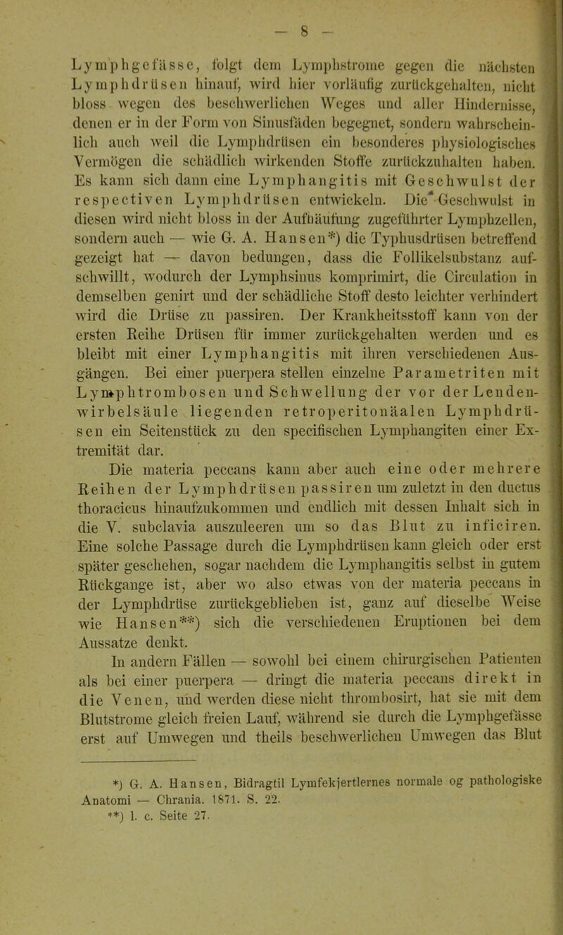 Lymphgefässe, folgt dem Lyinplistrome gegen die nächsten ; ; Ly mph dr Ilsen hinauf, wird Ider vorläufig zurlickgehalten, nicht bloss wegen des beschwerlichen Weges und aller Hindernisse, denen er in der Form von Sinusfäden begegnet, sondern wahrschein- j lieh auch weil die Lymphdrlisen ein besonderes physiologisches Vermögen die schädlich wirkenden Stoffe zurlickzuhalten haben. i Es kann sich dann eine Lymphangitis mit Geschwulst der res])ectivcn Lymi)hdrUsen entwickeln. Die‘-Geschwulst in diesen wird nicht bloss in der AufDäufung zugefllhrter Lymphzellen, | sondern auch — wie G. A. Hansen'^) die Tyi)husdrlisen betreffend l gezeigt hat — davon bedungen, dass die Follikelsubstanz auf- schwillt, wodurch der Lymphsinus komprimirt, die Circulation in iL demselben genirt und der schädliche Stoff desto leichter verhindert ff wird die Drüse zu passiren. Der Krankheitsstoflf kann von der | ersten Eeihe Drüsen für immer zurückgehalten werden und es | bleibt mit einer Lymphangitis mit ihren verschiedenen Aus- f gängen. Bei einer puerpera stellen einzelne Parametriten mit j Lymphtrombosen und Schwellung der vor der Lenden- | Wirbelsäule liegenden retroperitonäalen Lymphdrü- ; s e n ein Seitenstück zu den specifischen Lymphangiten einer Ex- • tremität dar. Die materia peccans kann aber auch eine oder mehrere ; Reihen der Lymphdrlisen passiren um zuletzt iu den ductus ^ | thoracicus hinaufzukommen und endlich mit dessen Inhalt sich in die V. subclavia auszuleeren um so das Blut zu iuficiren. Eine solche Passage durch die Lymphdrlisen kann gleich oder erst später geschehen, sogar nachdem die Lymphangitis selbst in gutem Rückgänge ist, aber wo also etwas von der materia peccans in der Lymphdrüse zurückgeblieben ist, ganz auf dieselbe Weise wie Hansen**) sich die verschiedenen Eruptionen bei dem | Aussatze denkt. I In andern Fällen — sowohl bei einem chirurgischen Patienten I als bei einer puei*pera — dringt die materia peccans direkt in i die Venen, und werden diese nicht thrombosirt, hat sie mit dem I Blutstrome gleich freien Lauf, während sie durch die Lymphgefässe I erst auf Umwegen und theils beschwerlichen Umwegen das Blut 1 *) G. A. Hansen, Bidragtil Lymfekjertlernes normale og pathologiske Anatom! — Chrania. 1871. S. 22.