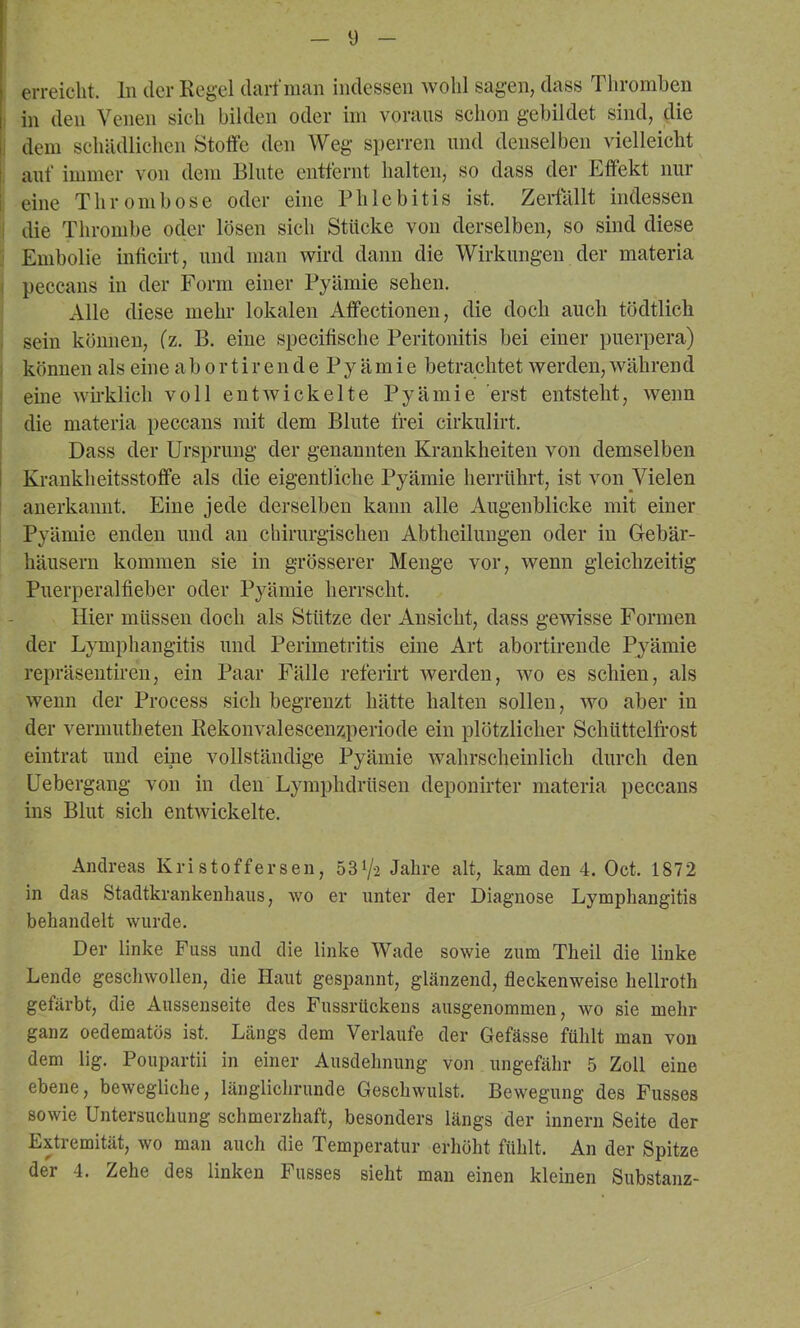 y erreicht, ln der Regel darf man indessen wohl sagen, dass Thromhen in den Venen sich bilden oder im voraus schon gebildet sind, die 1, dem schädlichen Stoffe den Weg sjjerren und denselben vielleicht i auf immer von dem Blute entfernt halten, so dass der Effekt nur j eine Thrombose oder eine Phlebitis ist. Zeidallt indessen I die Thrombe oder lösen sich Stücke von derselben, so sind diese Embolie inficirt, und man wird dann die Wirkungen der materia i peccans in der Form einer Pyämie sehen. Alle diese mehr lokalen Aflfectionen, die doch auch tödtlich . sein können, (z. B. eine specifische Peritonitis bei einer puerpera) . können als eine a 1) o r t i r en d e Py äm i e betrachtet werden, während eine wh-klich voll entwickelte Pyämie erst entsteht, wenn die materia peccans mit dem Blute frei cirkulirt. Dass der Ursprung der genannten Krankheiten von demselben I Krankheitsstoffe als die eigentliche Pyämie herrührt, ist von Vielen anerkannt. Eine jede derselben kann alle Augenblicke mit einer Pyämie enden und an chirurgischen Abtheilungen oder in Gebär- häusern kommen sie in grösserer Menge vor, wenn gleichzeitig Puerperalfieber oder Pyämie herrscht. Hier müssen doch als Stütze der Ansicht, dass gewisse Formen der Lymphangitis und Perimetritis eine Art abortirende Pyämie repräsentiren, ein Paar Fälle referirt werden, wo es schien, als wenn der Process sich begrenzt hätte halten sollen, wo aber in der vermutheten Rekonvalescenzperiode ein plötzlicher Schüttelfrost eintrat und eine vollständige Pyämie wahrscheinlich durch den Uebergang von in den Lymphdrüsen deponirter materia peccans ins Blut sich entwickelte. Andreas Kri stoffersen, 531/2 Jahre alt, kam den 4. Oct. 1872 in das Stadtkrankenhaus, wo er unter der Diagnose Lymphangitis behandelt wurde. Der linke Fuss und die linke Wade sowie zum Theil die linke Lende geschwollen, die Haut gespannt, glänzend, fleckenweise hellroth gefärbt, die Aussenseite des Fussrückens ausgenommen, wo sie mehr ganz oedematös ist. Längs dem Verlaufe der Gefässe fühlt man von dem lig. Poupartii in einer Ausdehnung von ungefähr 5 Zoll eine ebene, bewegliche, länglichrunde Geschwulst. Bewegung des Fusses sowie Untersuchung schmerzhaft, besonders längs der innern Seite der Extremität, wo man auch die Temperatur erhöht fühlt. An der Spitze der 4. Zehe des linken Fusses sieht mau einen kleinen Substanz-