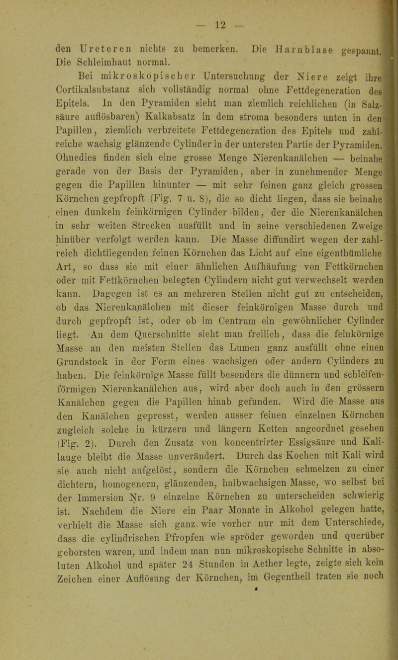 den Ureteron nichts zu bemerken. Die Harnblase gespannt.] Die Schleiinliaut normal. Bei mikroskopischer Untersuchung der Niere zeigt ihre^ Cortikalsubstanz sich vollständig normal ohne Fettdegeneration des Epitels. ln den Pyramiden sieht man ziemlich reichlichen (in Salz- säure auflösbaren) Kalkabsatz in dem stroma besonders unten in den^ Papille]!, ziemlich verbreitete Fettdegeneration des Epitels und zahl-! reiche wachsig glänzende Cylinder in der untersten Partie der Pyramiden.* Ohnedies finden sich eine grosse Menge Nierenkanälchen — beinahe; gerade von der Basis der Pyramiden, aber in zunehmender Menget gegen die Papillen hinunter — mit sehr feinen ganz gleich grossen Körnchen gepfropft (Fig. 7 u. 8), die so dicht liegen, dass sie beinahe , einen dunkeln feinkörnigen Cylinder bilden, der die Nierenkanälchen in sehr weiten Strecken ausfüllt und in seine verschiedenen Zweige hinüber verfolgt werden kann. Die Masse diffundirt wegen der zahl- reich dichtliegenden feinen Körnchen das Licht auf eine eigenthümliche Art, so dass sie mit einer ähnlichen Aufhäufung von Fettkörnchen oder mit Fettkörnchen belegten Cylindern nicht gut verwechselt werden kann. Dagegen ist es an mehreren Stellen nicht gut zu entscheiden, ob das Nierenkanälchen mit dieser feinkörnigen Masse durch und durch gepfropft ist, oder ob im Centrum ein gewöhnlicher Cylinder liegt. An dem Querschnitte sieht man freilich, dass die feinkörnige Masse an den meisten Stellen das Lumen ganz ausfüllt ohne einen Grundstock in der Form eines wachsigen oder andern Cylinders zu haben. Die feinkörnige Masse füllt besonders die dünnem und schleifen- förmigen Nierenkanälchen aus, wird aber doch auch in den grössern Kanälchen gegen die Papillen hinab gefunden. Wird die Masse aus den Kanälchen gepresst, werden ausser feinen einzelnen Körnchen zugleich solche in kürzern und längern Ketten angeordnet gesehen (Fig. 2). Durch den Zusatz von koncentrirter Essigsäure und Kali- lauge bleibt die Masse unverändert. Durch das Kochen mit Kali wird sie auch nicht aufgelöst, sondern die Körnchen schmelzen zu einer dichtem, homogenem, glänzenden, halbwachsigen Masse, wo selbst bei der Immersion Nr. 9 einzelne Körnchen zu unterscheiden schwierig ist. Nachdem die Niere ein Paar Monate in Alkohol gelegen hatte, verhielt die Masse sich ganz wie vorher nur mit dem Unterschiede, dass die cylindrischen Pfropfen wie spröder geworden und querüber geborsten waren, und indem man nun mikroskopische Schnitte in abso- luten Alkohol und später 24 Stunden in Aether legte, zeigte sich kein Zeichen einer Auflösung der Körnchen, im Gegentheil traten sie noch
