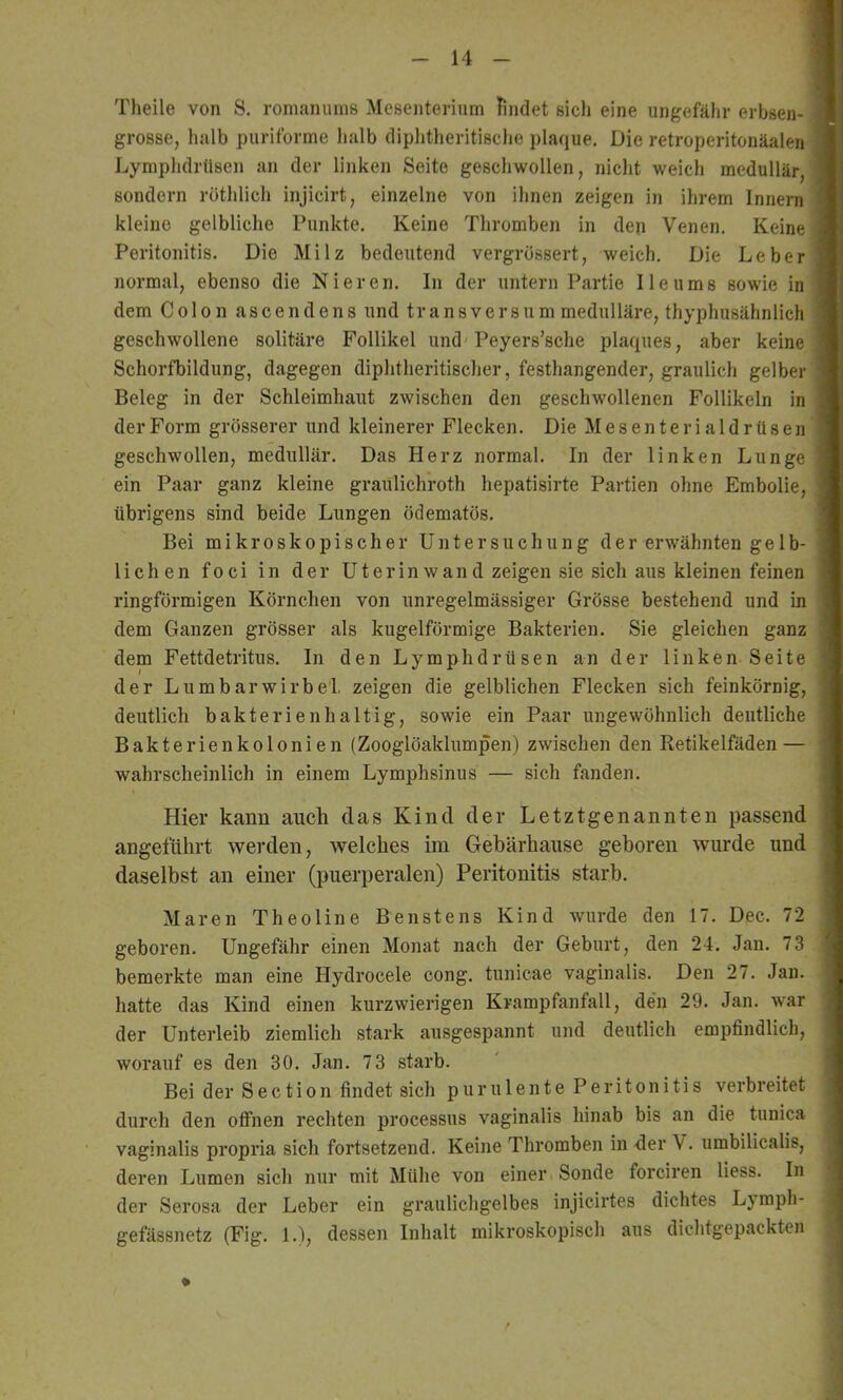 Theile von S. romaniuns Meßenteriiim findet sich eine ungefähr erbsen- I grosse, halb puriforme halb diphtheritisclie plaque. Die retroperitonäalen Lymphdrüsen an der linken Seite geschwollen, nicht weich medullär, I sondern röthlich injicirt, einzelne von ihnen zeigen in ihrem Innern ! kleine gelbliche Punkte. Keine Thromben in den Venen. Keine) Peritonitis. Die Milz bedeutend vergrossert, weich. Die Leber i normal, ebenso die Nieren. In der untern Partie Ile ums sowie in I dem Colon ascendens und transversum medulläre, thyphusähnlich ; geschwollene solitäre Follikel und'Peyers’sche plaques, aber keine; SchorfTiildung, dagegen diphtheritischer, festhangender, graulich gelber Beleg in der Schleimhaut zwischen den geschwollenen Follikeln in der Form grösserer und kleinerer Flecken. Die Mesenterialdrüsen geschwollen, medullär. Das Herz normal. In der linken Lunge ein Paar ganz kleine graulichroth hepatisirte Partien ohne Embolie, übrigens sind beide Lungen ödematös. Bei mikroskopischer Untersuchung der erwähnten geIb- lichen foci in der Uterinwand zeigen sie sich aus kleinen feinen ringförmigen Körnchen von unregelmässiger Grösse bestehend und in dem Ganzen grösser als kugelförmige Bakterien. Sie gleichen ganz dem Fettdetritus. In den Lymphdrüsen an der linken Seite der Lumbarwirbel. zeigen die gelblichen Flecken sich feinkörnig, deutlich bakterienhaltig, sowie ein Paar ungewöhnlich deutliche Bakterienkolonien (Zooglöaklumpen) zwischen den Retikelfäden — wahrscheinlich in einem Lymphsinus — sich fanden. Hier kann auch das Kind der Letztgenannten passend angeführt werden, welches im Gebärhause geboren wurde und daselbst an einer (puerperalen) Peritonitis starb. Maren Theoline Benstens Kind wurde den 17. Dec. 72 geboren. Ungefähr einen Monat nach der Geburt, den 24. Jan. 73 bemerkte man eine Hydrocele cong. tunicae vaginalis. Den 27. Jan. hatte das Kind einen kurzwierigen Krampfanfall, de'n 29. Jan. war der Unterleib ziemlich stark ausgespannt und deutlich empfindlich, worauf es den 30. Jan. 73 starb. Bei der Section findet sich purulente Peritonitis verbreitet durch den offnen rechten processus vaginalis hinab bis an die tunica vaginalis propria sich fortsetzend. Keine Thromben in der V. umbilicalis, deren Lumen sich nur mit Mühe von einer Sonde forciren Hess. In der Serosa der Leber ein graulichgelbes injicirtes dichtes Lymph- gefässnetz (Fig. 1.1, dessen Inhalt mikroskopisch aus dichtgepackten