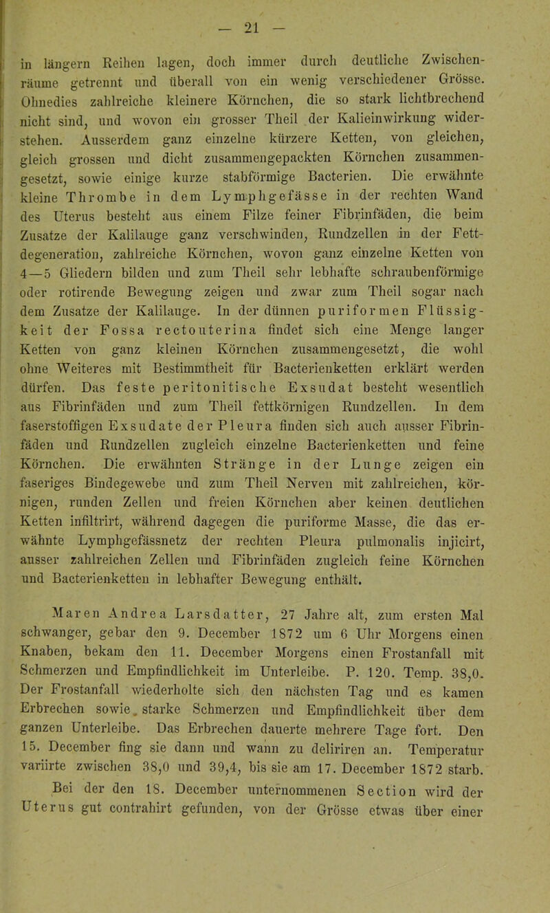 in langem Reihen lagen, doch immer durch deutliche Zwischen- räume getrennt und überall von ein wenig verschiedener Grösse. Ohnedies zahlreiche kleinere Körnchen, die so stark lichtbrechend nicht sind, und wovon ein grosser Theil der Kalieinwirkung wider- stehen. Ausserdem ganz einzelne kürzere Ketten, von gleichen, gleich grossen und dicht zusammengepackten Körnchen zusammen- gesetzt, sowie einige kurze stabförmige Bacterien. Die erwähnte kleine Thrombe in dem Lymphgefässe in der rechten Wand des Uterus besteht aus einem Filze feiner Fibrinfäden, die beim Zusatze der Kalilauge ganz verschwinden, Rundzellen in der Fett- degeneration, zahlreiche Körnchen, wovon ganz einzelne Ketten von 4—5 Gliedern bilden und zum Theil sehr lebhafte schraubenförmige oder rotirende Bewegung zeigen und zwar zum Theil sogar nach dem Zusätze der Kalilauge. In der dünnen puriformen Flüssig- keit der Fossa rectouterina findet sich eine Menge langer Ketten von ganz kleinen Körnchen zusammengesetzt, die wohl ohne Weiteres mit Bestimmtheit für Bacterienketten erklärt werden dürfen. Das feste peritonitische Exsudat besteht wesentlich aus Fibrinfäden und zum Theil fettkörnigen Rundzellen. In dem faserstoffigen Exsudate der Pleura finden sich auch ausser Fibrin- fäden und Rundzellen zugleich einzelne Bacterienketten und feine Körnchen. Die erwähnten Stränge in der Lunge zeigen ein faseriges Bindegewebe und zum Theil Nerven mit zahlreichen, kör- nigen, runden Zellen und freien Körnchen aber keinen deutlichen Ketten infiltrirt, während dagegen die puriforme Masse, die das er- wähnte Lymphgefässnetz der rechten Pleura pulmonalis injicirt, ausser zahlreichen Zellen und Fibrinfäden zugleich feine Körnchen und Bacterienketten in lebhafter Bewegung enthält. Maren Andrea Larsdatter, 27 Jahre alt, zum ersten Mal schwanger, gebar den 9. December 1872 um 6 Uhr Morgens einen Knaben, bekam den 11, December Morgens einen Frostanfall mit Schmerzen und Empfindlichkeit im Unterleibe. P. 120. Temp. 38,0. Der Frostanfall wiederholte sich den nächsten Tag und es kamen Erbrechen sowie. starke Schmerzeii und Empfindlichkeit über dem ganzen Unterleibe. Das Erbrechen dauerte mehrere Tage fort. Den 15. December fing sie dann und wann zu deliriren an. Temperatur variirte zwischen 38,0 und 39,4, bis sie am 17. December 1872 starb. Bei der den 18. December unternommenen Section wird der Uterus gut contrahirt gefunden, von der Grösse etwas über einer