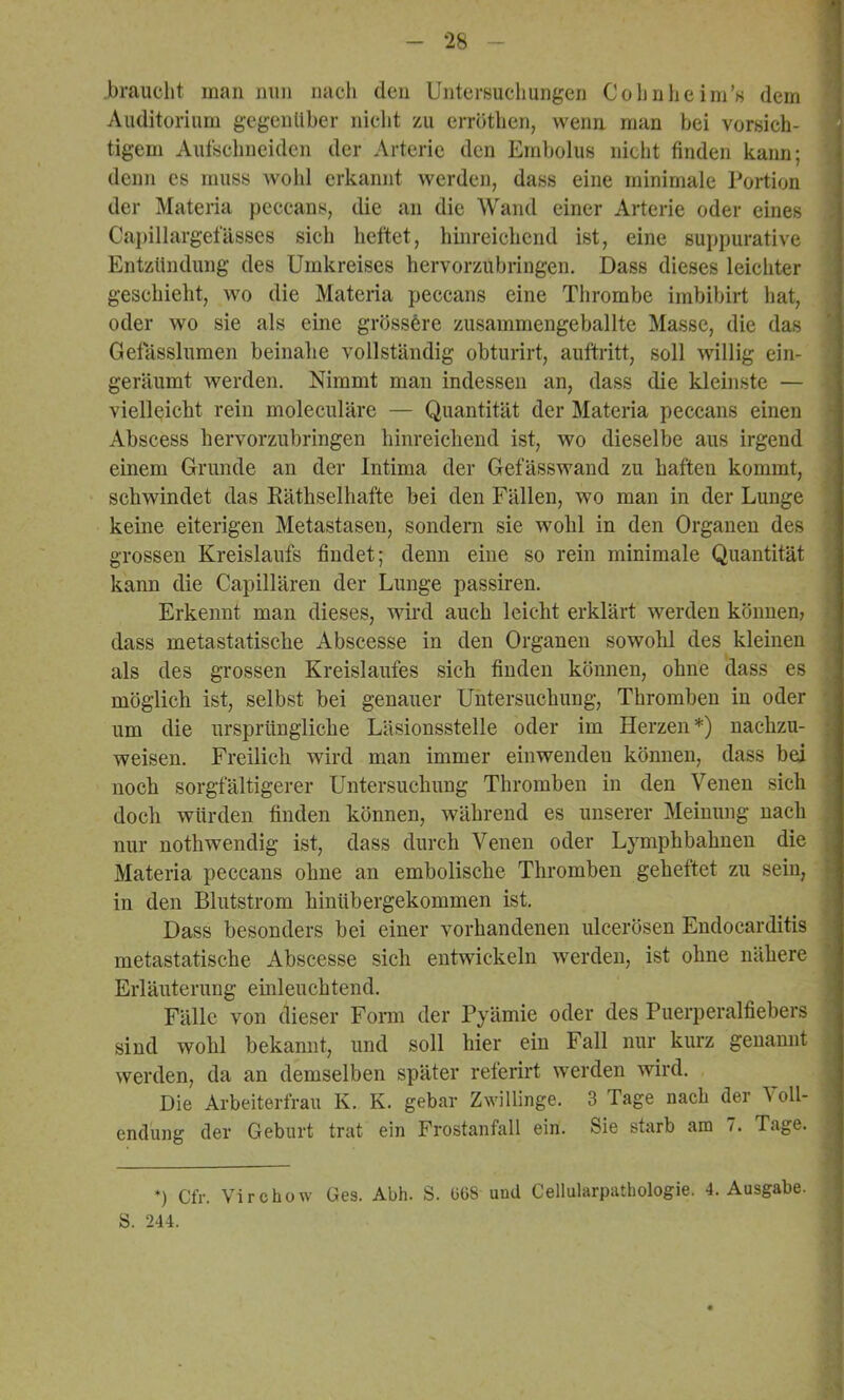 braucht man nun nacli den Untersuchungen Cohn he im’h dem Auditorium gegenüber nicht zu errothen, wenn man bei vorsich- tigem Aufschneiden der Arterie den Embolus nicht finden kann; denn es muss wohl erkannt werden, dass eine minimale Portion der Matena peccans, die an die Wand einer Arterie oder eines Capillargefässes sich heftet, hinreichend ist, eine suppurative Entzündung des Umkreises hervorzubringen. Dass dieses leichter geschieht, wo die Materia peccans eine Thrombe imbibirt hat, oder wo sie als eine grössere zusammengeballte Masse, die das Getasslumen beinahe vollständig obturirt, auftritt, soll willig ein- geräumt werden. Nimmt man indessen an, dass die kleinste — vielleicht rein moleculäre — Quantität der Materia peccans einen Abscess hervorzubringen hinreichend ist, wo dieselbe aus irgend einem Grunde an der Intima der Gefässwand zu haften kommt, schwindet das Eäthselhafte bei den Fällen, wo man in der Lunge keine eiterigen Metastasen, sondern sie wohl in den Organen des grossen Kreislaufs findet; denn eine so rein minimale Quantität kann die Capillären der Lunge passiren. Erkennt man dieses, wird auch leicht erklärt werden können, dass metastatische Abscesse in den Organen sowohl des kleinen als des grossen Kreislaufes sich finden können, ohne dass es möglich ist, selbst bei genauer Untersuchung, Thromben in oder um die ursprüngliche Läsionsstelle oder im Herzen*) nachzu- weisen. Freilich wird man immer einwenden können, dass bei noch sorgfältigerer Untersuehung Thromben in den Venen sich doch würden finden können, während es unserer Meinung nach nur nothwendig ist, dass durch Venen oder Lymphbahnen die Materia peccans ohne an embolische Thromben geheftet zu sein, in den Blutstrom hinübergekommen ist. Dass besonders bei einer vorhandenen ulcerösen Endocarditis metastatische Abscesse sich entwickeln werden, ist ohne nähere Erläuterung ehileuchtend. Fälle von dieser Form der Pyämie oder des Puerperalfiebers sind wohl bekannt, und soll hier ein Fall nur kurz genannt werden, da an demselben später referirt werden wird. Die Arbeiterfrau K. K. gebar Zwillinge. 3 Tage nach der Voll- endung der Geburt trat ein Frostanfall ein. Sie starb am 7. Tage. *) Cfr. Virchow Ges. Abh. S. üG8 und Cellularpathologie. 4. Ausgabe. S. 244.