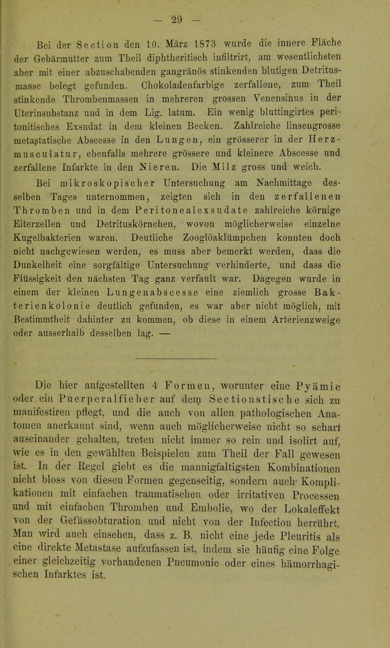 Bei der Section den 10. März 1873 wurde die innere Fläche der Gebärmutter zum Theil diphtlieritisch infiltrirt, am wesentlichsten aber mit einer abzuschabenden gangränös stinkenden blutigen Detritus- masse belegt gefunden. Chokoladenfarbige zerfallene, zum Theil stinkende Thrombenmassen in mehreren grossen Venensinus in der Uterinsubstanz und in dem Lig. latum. Ein wenig bluttingirtes peri- tonitisches Exsudat in dem kleinen Becken. Zahlreiche linsengrosse metaßtatische Abscesse in den Lungen, ein grösserer in der Herz- musculatur, ebenfalls mehrere grössere und kleinere Abscesse und zerfallene Infarkte in den Nieren. Die Milz gross und weich. Bei mikroskopischer Untersuchung am Nachmittage des- selben Tages unternommen, zeigten sich in den zerfallenen Thromben und in dem Peritonealexsudate zahlreiche körnige Eiterzellen und Detrituskörnchen, wovon möglicherweise einzelne Kugelbakterien waren. Deutliche Zooglöaklümpchen konnten doch nicht nachgewiesen werden, es muss aber bemerkt werden, dass die Dunkelheit eine sorgfältige Untersuchung verhinderte, und dass die Flüssigkeit den nächsten Tag ganz verfault war. Dagegen wurde in einem der kleinen Lungenabscesse eine ziemlich grosse Bak- terienkölonie deutlich gefunden, es war aber nicht möglich, mit Bestimmtheit dahinter zu kommen, ob diese in einem Arterienzweige oder ausserhalb desselben lag. — Die hier aiitgestellten 4 Formen, worunter eine Pyämie oder ein Puerperalfieber auf dein Sectionstische sich zu manifestireu pflegt, und die auch von allen pathologischen Ana- tomen anerkannt sind, wenn auch möglicherweise nicht so schaid auseinander gehalten, treten nicht immer so rein und isolirt auf, wie es in den gewählten Beispielen zum Theil der Fall gewesen ist. In der Regel giebt es die mannigfaltigsten Kombinationen nicht bloss von diesen Formen gegenseitig, sondern auch- Kompli- kationen mit einfachen traumatischen oder irritativen Processen und mit einfachen Thromben und Embolie, wo der Lokaleflfekt von der Gefässobturation und nicht von der Infection herrührt. Man wird auch einsehen, dass z. B, nicht eine jede Pleuritis als eine direkte Metastase aufzufassen ist, indem sie häufig eine Folge , einer gleichzeitig vorhandenen Pneumonie oder eines hämorrhagi- schen Infarktes ist.