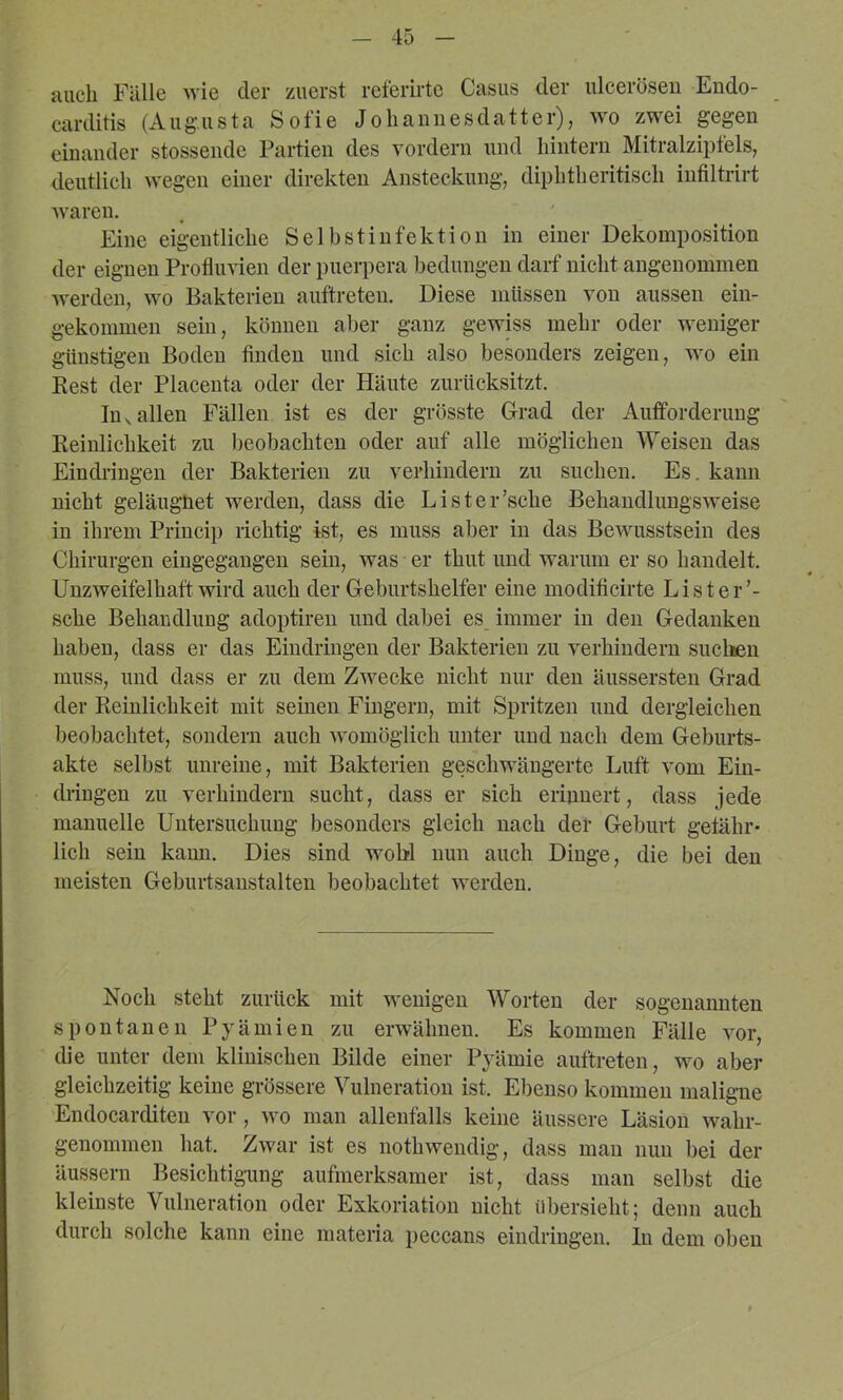auch Fälle wie der zuerst referirte Casus der ulcerösen Endo- carditis (Aug.usta Sofie Jolianiiesdatter), wo zwei gegen eiuauder stossende Partien des vordem und hintern Mitralzipfels, deutlich wegen einer direkten Ansteckung, diphtheritisch infiltrirt waren. Eine eigentliche Selbstinfektion in einer Dekomposition der eignen Profluvien der puerpera bedungen darf nicht angenommen werden, wo Bakterien auftreten. Diese müssen von aussen ein- gekommen sein, können aber ganz gewiss mehr oder weniger günstigen Boden finden und sich also besonders zeigen, wo ein Rest der Placeuta oder der Häute zurücksitzt. In V allen Fällen ist es der grösste Grad der Aufforderung Reinlichkeit zu beobachten oder auf alle möglichen Weisen das Eindringen der Bakterien zu verhindern zu suchen. Es. kann nicht geläiignet werden, dass die Lister’sche Behandlungsw'eise in ihrem Priucip richtig ist, es muss aber in das Bewusstsein des Chirurgen eiugegaugeu sein, was er thut und warum er so handelt. Unzweifelhaft wird auch der Geburtshelfer eine modificirte Lister’- sche Behaudluug adoptiren und dabei es immer in den Gedanken haben, dass er das Eindringen der Bakterien zu verhindern suclien muss, und dass er zu dem Zwecke nicht nur den äussersten Grad der Reinlichkeit mit seinen Fingern, mit Spritzen und dergleichen beobachtet, sondern auch womöglich unter und nach dem Geburts- akte selbst unreine, mit Bakterien geschwängerte Luft vom Ein- dringen zu verhindern sucht, dass er sich erinnert, dass jede manuelle Untersuchung besonders gleich nach der Geburt gefähr- lich sein kann. Dies sind wohl nun auch Dinge, die bei den meisten Geburtsanstalten beobachtet werden. Noch steht zurück mit wenigen Worten der sogenannten spontanen Pyämien zu erwähnen. Es kommen Fälle vor, die unter dem klinischen Bilde einer Pyämie auftreten, wo aber gleichzeitig keine grössere Vulneration ist. Ebenso kommen maligne Endocarditen vor, wo man allenfalls keine äussere Läsion wahr- genommen hat. Zwar ist es nothwendig, dass man nun bei der äussern Besichtig-ung aufmerksamer ist, dass man selbst die kleinste Vulneration oder Exkoriation nicht übersieht; denn auch durch solche kann eine materia peccans eindringen. ln dem oben