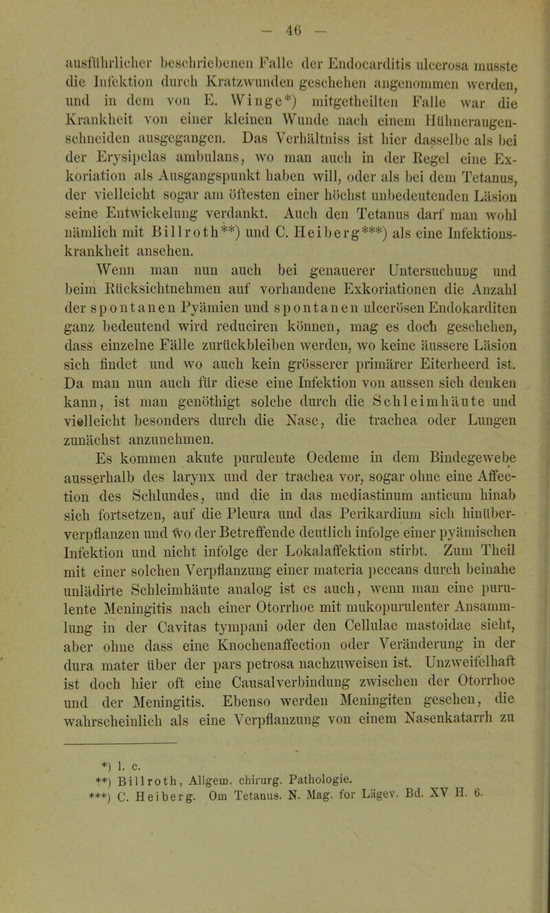 40 Jiusittlirlicher beschriebenen Falle der Endocarditis ulcerosa musste die Jnlektion durch Kratzwunden geschehen angenommen werden, und in dem von E. Winge*) niitgetheilten Falle war die Krankheit von einer kleinen Wunde nach einem Hühneraugen- schneiden ausgegangen. Das Verliältniss ist hier dasselbe als hei der Erysipelas amhulans, wo man auch in der Kegel eine Ex- koriation als Ausgangspunkt haben will, oder als hei dem Tetanus, der vielleicht sogar am öftesten einer höchst unbedeutenden Läsion seine Entwickelung verdankt. Auch den Tetanus darf man wohl nämlich mit Billroth**) und C. Heiherg***) als eine Infektions- krankheit ansehen. Wenn man nun auch bei genauerer Untersuchung und heini Rücksichtnehmen auf vorhandene Exkoriationen die Anzahl der spontanen Pyämien und spontanen ulcerösenEndokarditen ganz bedeutend wird reduciren können, mag es doch geschehen, dass einzelne Fälle Zurückbleiben werden, wo keine äussere Läsion sich findet und wo auch kein grösserer primärer Eiterheerd ist. Da man nun auch für diese eine Infektion von aussen sich denken kann, ist man genöthigt solche durch die Schleimhäute und vielleicht besonders durch die Nase, die trachea oder Lungen zunächst anzunehmen. Es kommen akute purulente Oedeme in dem Bindegewebe ausserhalb des larynx und der trachea vor, sogar ohne eine Affec- tion des Schlundes, und die in das mecliastinum anticum hinab sich fortsetzen, auf die Pleura und das Perikardium sich hinüber- verpflanzen und tvo der Betreffende deutlich infolge einer pyämischen Infektion und nicht infolge der Lokalaffektion stirbt. Zum Theil mit einer solchen Verpflanzung einer materia peccans durch beinahe unlädirte Schleimhäute analog ist es auch, wenn man eine puru- lente Meningitis nach einer Otorrhoe mit mukopurulenter Ansamm- lung in der Cavitas tympani oder den Cellulae mastoidae sieht, aber ohne dass eine Knochenaffection oder Veränderung in der dura mater über der pars petrosa nachzuweisen ist. Unzweifelhaft ist doch hier oft eine CausalVerbindung zwischen der Otorrhoe und der Meningitis. Ebenso werden Meniiigiten gesehen, die wahrscheinlich als eine Verpflanzung von einem Nasenkatarrh zu *) 1. c. **) Billroth, Allgem. Chirurg. Pathologie. ***) C. Heiberg. Om Tetanus. N. Mag. for Lägev. Bd. XV H. 6.