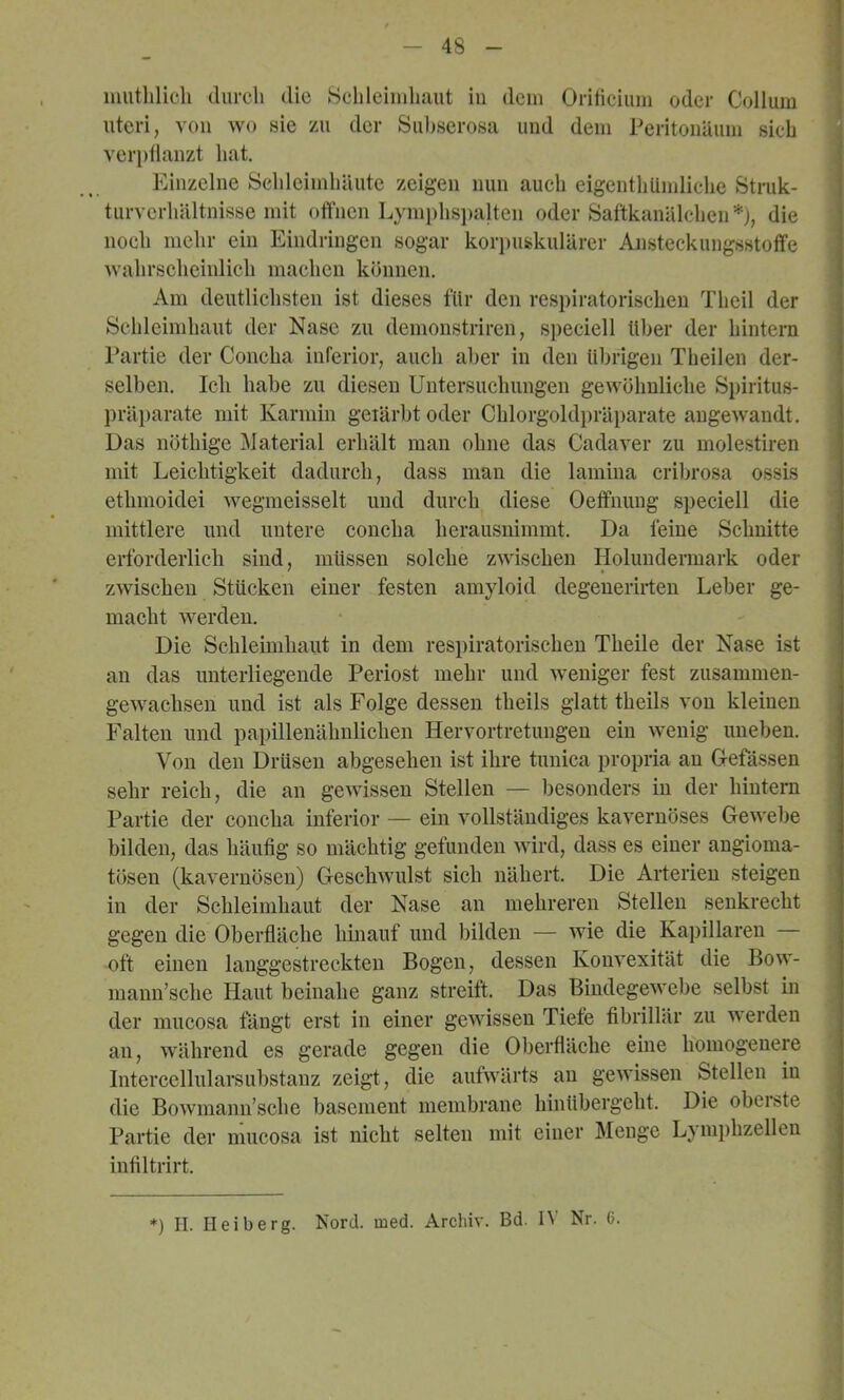 iiiutlilich durch die Schleiiidiaut in dem Orihciiim oder Collum Uteri, von wo sie zu der Sul)serosa und dem Peritonäum sich verptlanzt hat. Einzelne SehleimhUute zeigen nun auch eigenthlimliche Stiaik- turvcrhältnisse mit offnen Lymphspalten oder Saftkanälchen*), die noch mehr ein Eindringen sogar korpuskulärer Ansteckungsstoffe wahrscheinlich machen können. Am deutlichsten ist dieses für den respiratorischen Theil der Schleimhaut der Nase zu demonstriren, speciell über der hintern Partie der Concha inferior, auch aber in den übrigen Theilen der- selben. Ich habe zu diesen Untersuchungen gewöhnliche Spiritus- präparate mit Karmin geiärbt oder Chlorgoldpräparate angewandt. Das nöthige Material erhält man ohne das Cadaver zu molestiren mit Leichtigkeit dadurch, dass mau die lamina cribrosa ossis ethmoidei wegmeisselt und durch diese Oeffnung speciell die mittlere und untere concha herausiiimmt. Da feine Schnitte erforderlich sind, müssen solche zwischen Holuudermark oder zwischen Stücken einer festen amyloid degeuerirten Leber ge- macht werden. Die Schleimhaut in dem respiratorischen Theile der Nase ist an das unterliegende Periost mehr und weniger fest zusammen- gewachseii und ist als Folge dessen theils glatt theils von kleinen Falten und papillenähnlichen Hervortretungen ein wenig uneben. Von den Drüsen abgesehen ist ihre tunica propria an Gefässen sehr reich, die an gewissen Stellen — besonders in der hintern Partie der concha inferior — ein vollständiges kavernöses Gewebe bilden, das häutig so mächtig gefunden wird, dass es einer augioma- tösen (kavernösen) Geschwulst sich nähert. Die Arterien steigen in der Schleimhaut der Nase an mehreren Stellen senkrecht gegen die Oberfläche hinauf und bilden — wie die Kapillaren — oft einen langgestreckten Bogen, dessen Konvexität die Bow- mann’sche Haut beinahe ganz streift. Das Bindegewebe selbst in der mucosa fängt erst in einer gewissen Tiefe fibrillär zu werden an, während es gerade gegen die Oberfläche eine homogenere Intercellularsubstanz zeigt, die aufwärts au gewissen Stellen in die Bowmann’scbe basement membrane hinübergeht. Die obeiste Partie der mucosa ist nicht selten mit einer Menge Lynii)hzellen iufiltrirt. *) II. Heiberg. Nord. med. Archiv. Bd. IV Nr. 6.