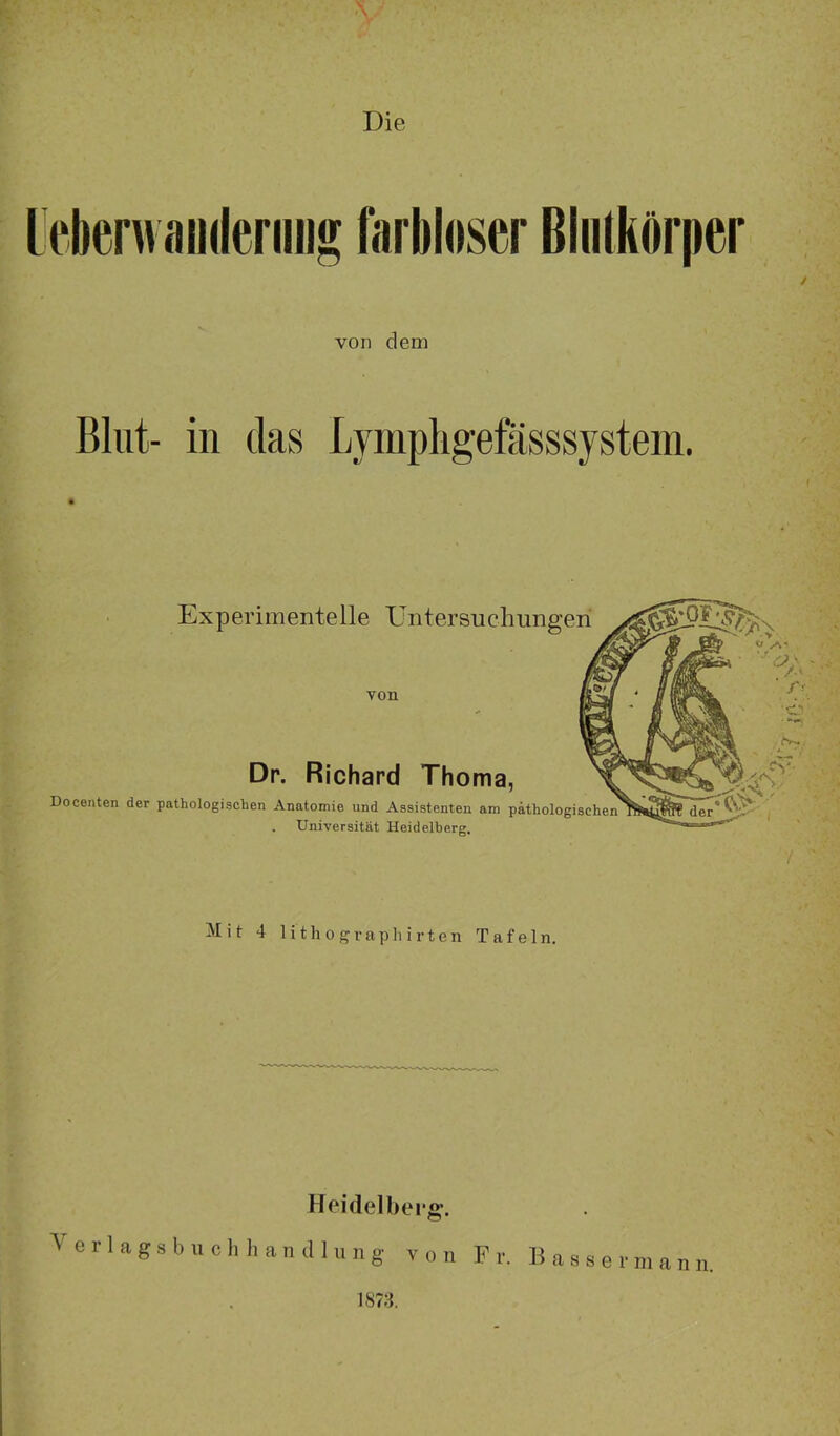 Die Experimentelle Untersuchungen von Dr. Richard Thoma, Docenten der pathologischen Anatomie und Assistenten am pathologischen Universität Heidelberg. Mit 4 lithographirten Tafeln. Heidelberg*. V e r 1 a g s b u c h li a n d 1 u n g von F r. B a s s e r m a n n. 1878.