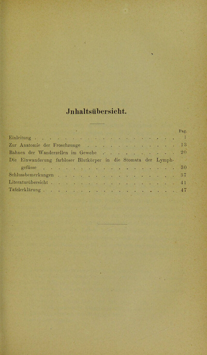 Jiilialtsübersicht. ' Pag. Einleitung 1 Zur Anatomie der Froschzunge 13 Bahnen der Wanderzellen im Gewebe 20 Die Einwanderung farbloser Blutkörper in die Stomata der Lyraph- gefässe 30 Schlussbemerkungen 37 Literaturübersicht 41 Tafelerklärung ........47