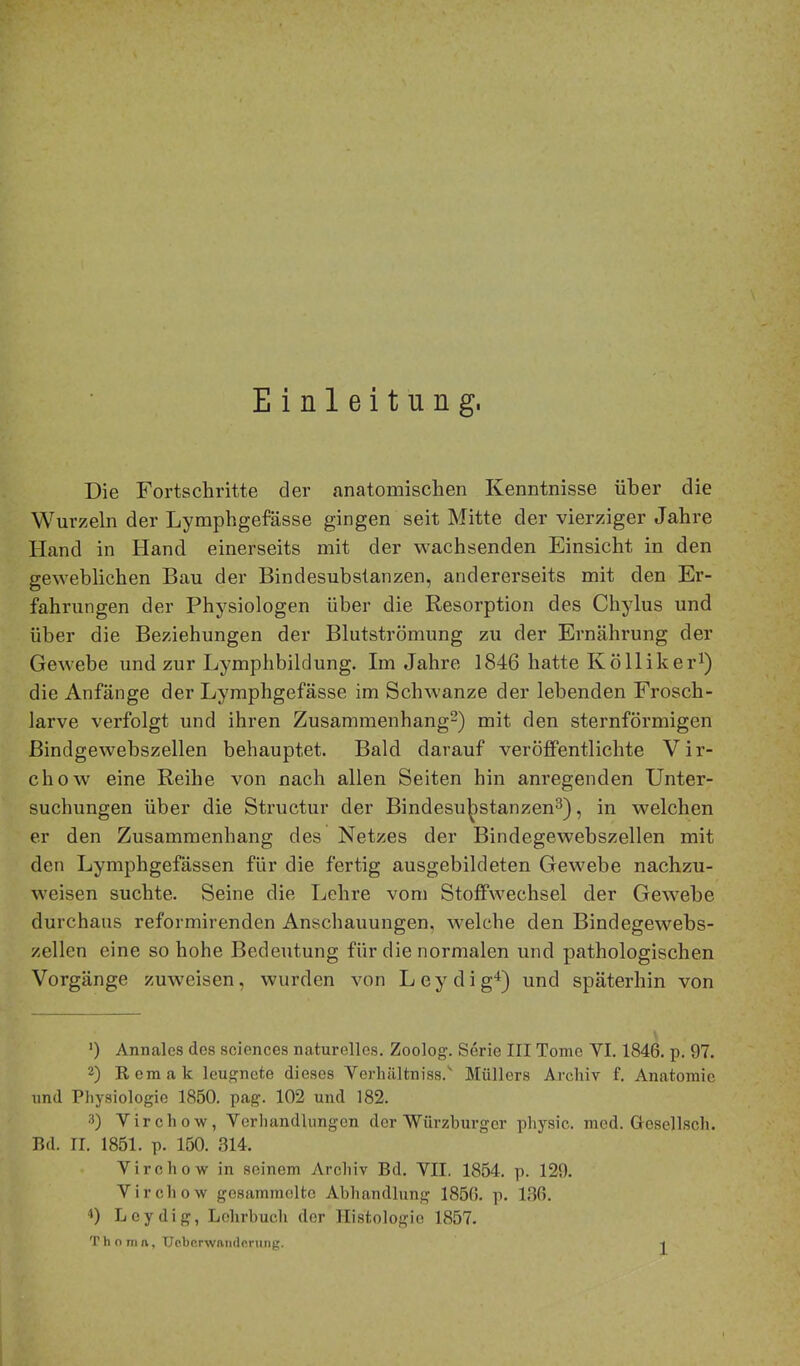 Einleitung. Die Fortschritte der anatomischen Kenntnisse über die Wurzeln der Lymphgefässe gingen seit Mitte der vierziger Jahre Hand in Hand einerseits mit der wachsenden Einsicht in den geweblichen Bau der Bindesubstanzen, andererseits mit den Er- fahrungen der Physiologen über die Resorption des Chylus und über die Beziehungen der Blutströmung zu der Ernährung der Gewebe und zur Lymphbildung. Im Jahre 1846 hatte Köllikei’i) die Anfänge der Lymphgefässe im Schwänze der lebenden Frosch- larve verfolgt und ihren Zusammenhang^) mit den sternförmigen Bindgewehszellen behauptet. Bald darauf veröffentlichte Vir- chow eine Reihe von nach allen Seiten hin anregenden Unter- suchungen über die Structur der Bindesu^istanzen^), in welchen er den Zusammenhang des Netzes der Bindegewebszellen mit den Lymphgefässen für die fertig ausgebildeten Gewebe nachzu- weisen suchte. Seine die Lehre vom Stoffwechsel der Gewebe durchaus reformirenden Anschauungen, welche den Bindegewehs- zellen eine so hohe Bedeutung für die normalen und pathologischen Vorgänge zuweisen, wurden von Leydig“^) und späterhin von ') Annales des Sciences naturelles. Zoolog. Serie III Tome VI. 1846. p. 97. 2) Remak leugnete dieses Verluiltniss.'' Müllers Archiv f. Anatomie und Physiologie 1850, pag. 102 und 182. 3) Virchow, Verhandlungen der Würzburger physic. med. Gesellsch. Rd. II. 1851. p. 150. 314. Virchow in seinem Archiv Bd. VII. 1854. p. 129. Virchow gesammelte Abhandlung 1856. p. 136. ■1) Leydig, Lehrbuch der Histologie 1857. T h o m ft, Uc.br.rwandorung. -j