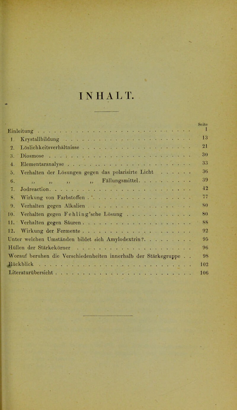 INHALT. Seite Einleitung ^ 1. Krystallbildung 2. Löslichkeitsverhältnisse 21 IL Diosmose 30 4. Elementaranalyse 33 5. Verhalten der Lösungen gegen das polarisirte Licht 36 6. ,, ,, ,, ,, Fällungsmittel 39 7. Jodreaction -12 8. Wirkung A^on Farbstoffen . * 77 9. Verhalten gegen Alkalien 89 10. Verhalten gegen Fehling’sche Lösung 80 11. Verhalten gegen Säuren 88 12. Wirkung der Fermente 92 Unter Avelchen Umständen bildet sich Amylodextrin? 95 Hüllen der Stärkekörner 96 W'orauf beruhen die Verschiedenheiten innerhalb der Stärkegruppe . . 98 ^lückblick 102