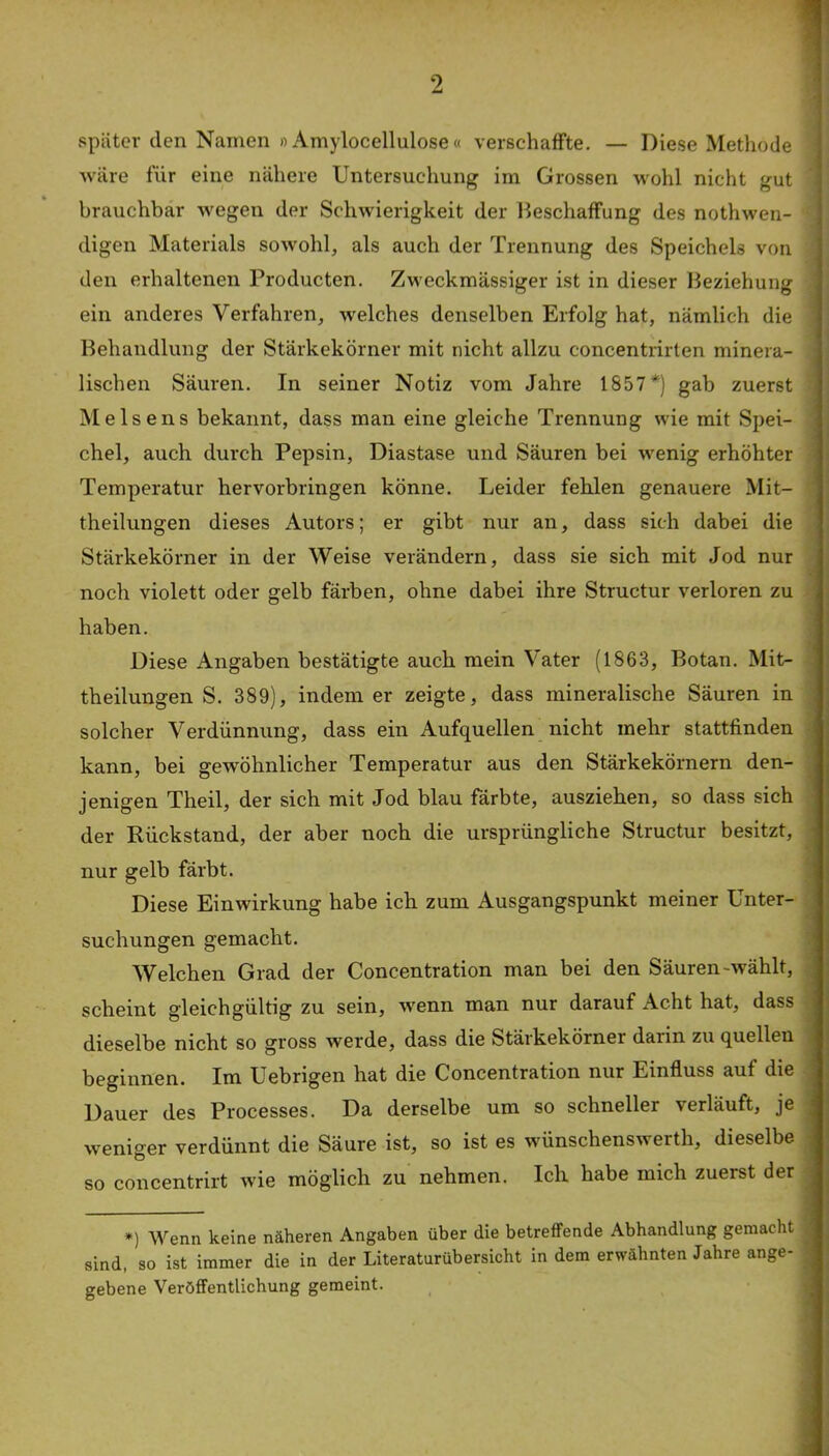 später den Namen »Amylocellulose« verschaffte. — Diese Methode wäre für eine nähere Untersuchung im Grossen M'ohl nicht gut brauchbar wegen der Schwierigkeit der Beschaffung des nothwen- digen Materials sowohl, als auch der Trennung des Speichels von den erhaltenen Producten. Zweckmässiger ist in dieser Beziehung ein anderes Verfahren, welches denselben Erfolg hat, nämlich die Behandlung der Stärkekörner mit nicht allzu concentrirten minera- lischen Säuren. In seiner Notiz vom Jahre 1857*) gab zuerst Me Isens bekannt, dass man eine gleiche Trennung wie mit Spei- chel, auch durch Pepsin, Diastase und Säuren bei wenig erhöhter Temperatur hervorbringen könne. Leider fehlen genauere Mit- theilungen dieses Autors; er gibt nur an, dass sich dabei die Stärkekörner in der Weise verändern, dass sie sich mit Jod nur noch violett oder gelb färben, ohne dabei ihre Structur verloren zu haben. Diese Angaben bestätigte auch mein Vater (1863, Botan. Mit- theilungen S. 389), indem er zeigte, dass mineralische Säuren in solcher Verdünnung, dass ein Aufquellen nicht mehr stattfinden kann, bei gewöhnlicher Temperatur aus den Stärkekörnern den- jenigen Theil, der sich mit Jod blau färbte, ausziehen, so dass sich der Rückstand, der aber noch die ursprüngliche Structur besitzt, nur gelb färbt. Diese Einwirkung habe ick zum Ausgangspunkt meiner Unter- suchungen gemacht. AVelchen Grad der Concentration man bei den Säuren-wählt, scheint gleichgültig zu sein, wenn man nur darauf Acht hat, dass dieselbe nicht so gross werde, dass die Stärkekörner darin zu quellen beginnen. Im Uebrigen hat die Concentration nur Einfluss auf die Dauer des Processes. Da derselbe um so schneller verläuft, je weniger verdünnt die Säure ist, so ist es wünschenswerth, dieselbe so concentrirt Avie möglich zu nehmen. Ich habe mich zuerst der *) Wenn keine näheren Angaben über die betreifende Abhandlung gemacht sind, so ist immer die in der Literaturübersicht in dem erwähnten Jahre ange- gebene Veröffentlichung gemeint.